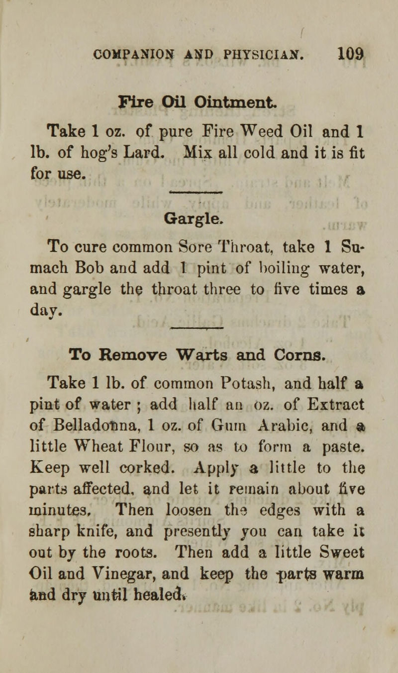 Fixe Oil Ointment. Take 1 oz. of pure Fire Weed Oil and 1 lb. of hog's Lard. Mix all cold and it is fit for use. Gargle. To cure common Sore Throat, take 1 Su- mach Bob and add I pint of boiling water, and gargle the throat three to five times a day. To Remove Warts and Corns. Take 1 lb. of common Potash, and half a pint of water ; add half an oz. of Extract of Belladonna, 1 oz. of Gum Arabic, and a little Wheat Flour, so as to form a paste. Keep well corked. Apply a little to the parts affected, and let it remain about live minutes. Then loosen the edges with a sharp knife, and presently you can take it out by the roots. Then add a little Sweet Oil and Vinegar, and keep the parts warm and dry until healed*