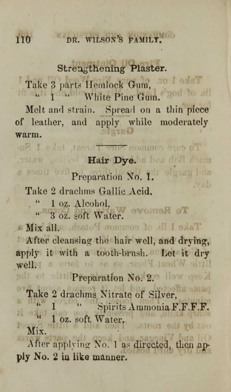 Strengthening Plaster. Take 3 parts Hemlock Gum, 1 White Pine Gum. Melt and strain. Spread on a thin piece of leather, and apply while moderately warm. Hair Dye. Preparation No. 1. Take 2 drachms Gallic Acid. . 1 oz. Alcohol, 3 oz. soft Water. Mix all. After cleansing the hair well, and drying, apply it with a tooth-brush. Let it dry well. Preparation No. 2. Take 2 drachms Nitrate of Silver, J' 1 Spirits Ammonia F.F.F.F. 1 oz. soft Water. Mix. After applying No. 1 as directed, then ap- ply No. 2 iu like manner.