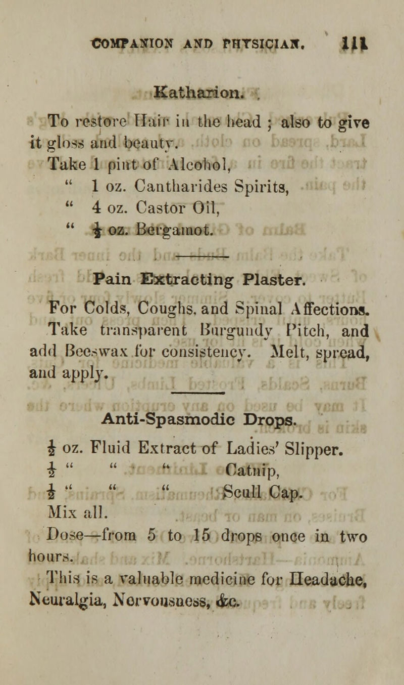 Katharion. . To restore Hair in the head ; also to give it gloss and beauty. Take 1 pint of Alcohol, 1 oz. Cantharides Spirits, 4 oz. Castor Oil, ^ oz. Bergamot. Pain Extracting Plaster. For Colds, Coughs, and Spinal Affections. Take transparent Burgundy Pitch, and add Beeswax for consistency. Melt, spread, and apply. Anti-Spasmodic Drops. £ oz. Fluid Extract of Ladies' Slipper. i h Catnip, i Scull Cap. Mix all. Dose—from 5 to 15 drops once in two hours. This is a valuable medicine for Headache, Neuralgia, Norvousuess, &c.