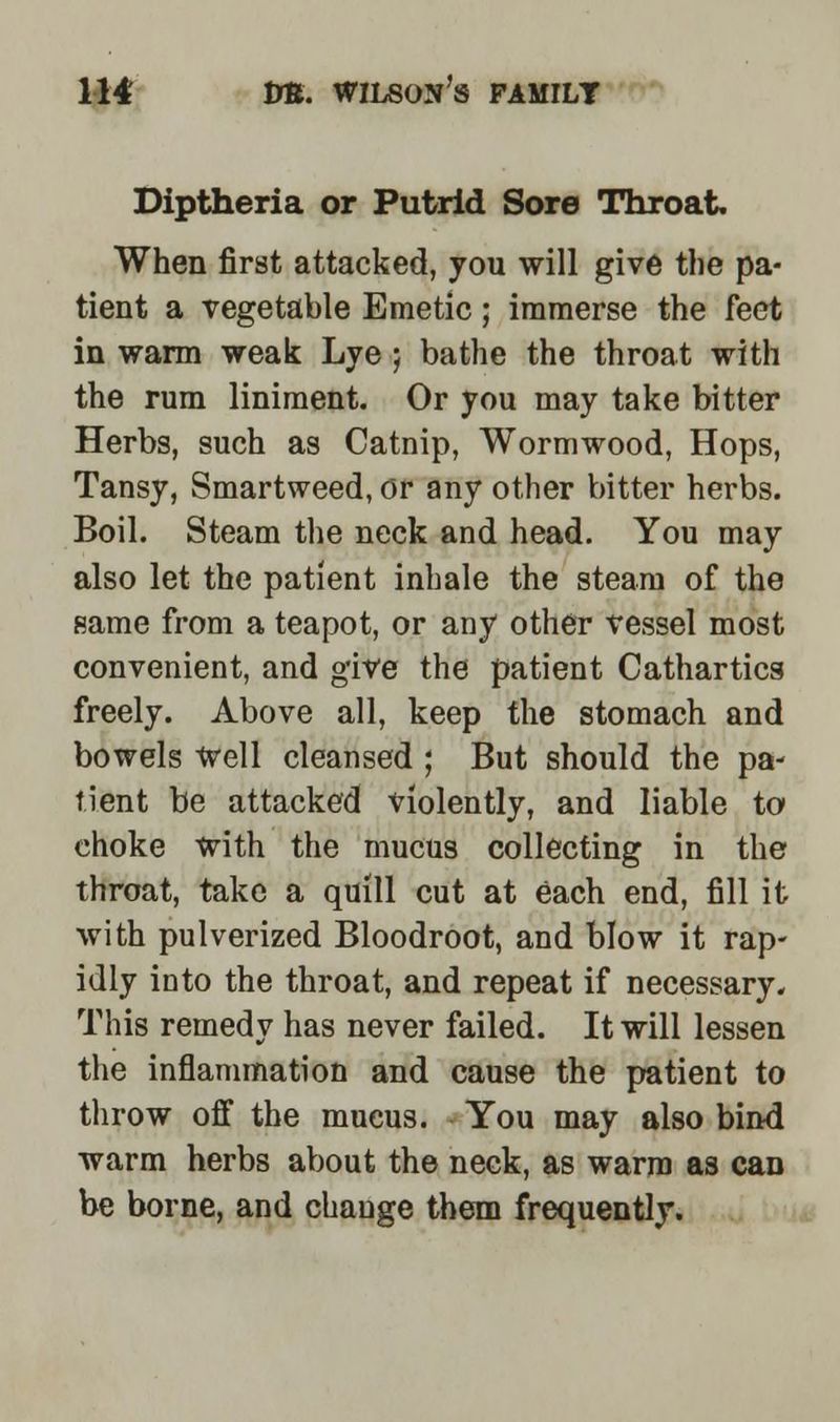Diptheria or Putrid Sore Throat. When first attacked, you will give the pa- tient a vegetable Emetic; immerse the feet in warm weak Lye ; bathe the throat with the rum liniment. Or you may take bitter Herbs, such as Catnip, Wormwood, Hops, Tansy, Smartweed, or any other bitter herbs. Boil. Steam the neck and head. You may also let the patient inhale the steam of the same from a teapot, or any other vessel most convenient, and give the patient Cathartics freely. Above all, keep the stomach and bowels Well cleansed ; But should the pa- tient be attacked violently, and liable to choke with the mucus collecting in the throat, take a quill cut at each end, fill it with pulverized Bloodroot, and blow it rap- idly into the throat, and repeat if necessary. This remedy has never failed. It will lessen the inflammation and cause the patient to throw off the mucus. You may also bind warm herbs about the neck, as warm as can be borne, and change them frequently.