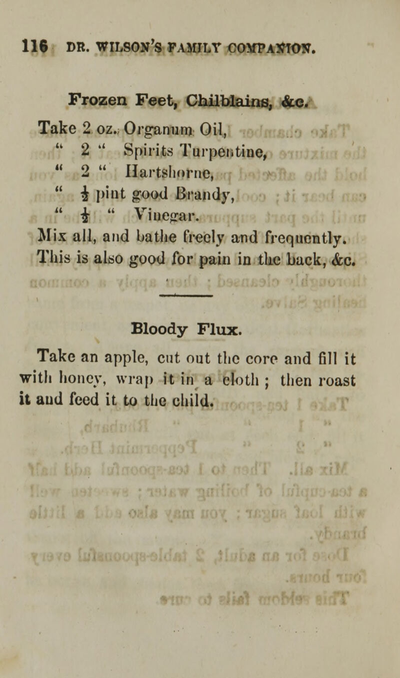 118 DR. WILSON'S FAMILY COMPANION. Frozen Feet, Chilblains, &c. Take 2 oz. Organun* Oil,  2 '' Spirits Turpentine,  2  Ilartslmrne,  $ pint good Brandy,  £  Viuejrar. Mix all, and bathe freely and frequently. This is also good for pain in the back, &c. Bloody Flux. Take an apple, cut out the core and fill it with honey, wrap it in a cloth ; then roast it and feed it to the child.