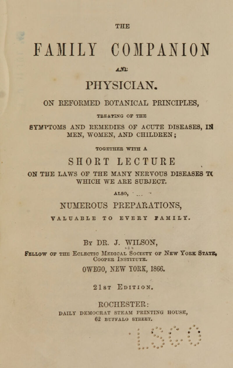 THE FAMILY COMPANION PHYSICIAN. ON REFOKMED BOTANICAL PEINCIPLES, TBEATING OF THE BYMVTOM3 AND EEMEDIES OF ACUTE DISEASES, IS MEN, WOMEN, AND CHILDEEN; TOGETHER WITH A SHORT LECTURE ON THE LAWS OF THE MANY NEEVOUS DISEASES T( WHICH WE AEE SUBJECT. ALSO, • - NUMEROUS PREPARATIONS, VALUABLE TO EVERY FAMILY. By DR. J. WILSON, Fellow of the Eclectic Medical Society of New Yoek State, Coopee Institute. OWEGO, NEW YORK, 1866. 21st Edition. ROCHESTER: DAILY DEMOCRAT STEAM PRINTING HOUSE, 62 BUFFALO STREET.