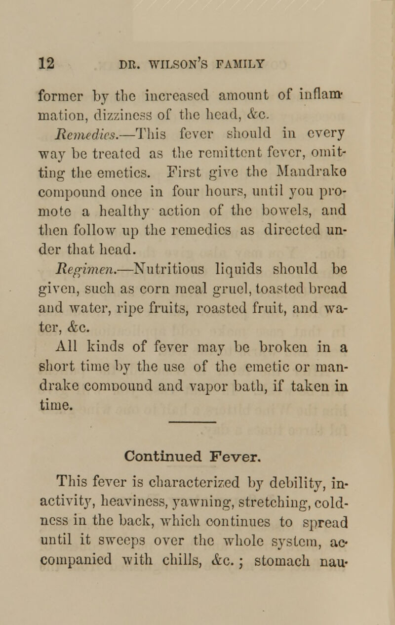 former by the increased amount of inflam- mation, dizziness of the head, &c. Remedies.—This fever should in every way be treated as the remittent fever, omit- ting the emetics. First give the Mandrake compound once in four hours, until you pro- mote a healthy action of the bowels, and then follow up the remedies as directed un- der that head. Regimen.—Nutritious liquids should be given, such as corn meal gruel, toasted bread and water, ripe fruits, roasted fruit, and wra- tcr, &c. All kinds of fever may be broken in a short time by the use of the emetic or man- drake coniDOund and vapor bath, if taken in time. Continued Fever. This fever is characterized by debility, in- activity, heaviness, yawning, stretching, cold- ness in the back, which continues to spread until it sweeps over the whole system, ac- companied with chills, &c.; stomach nau-