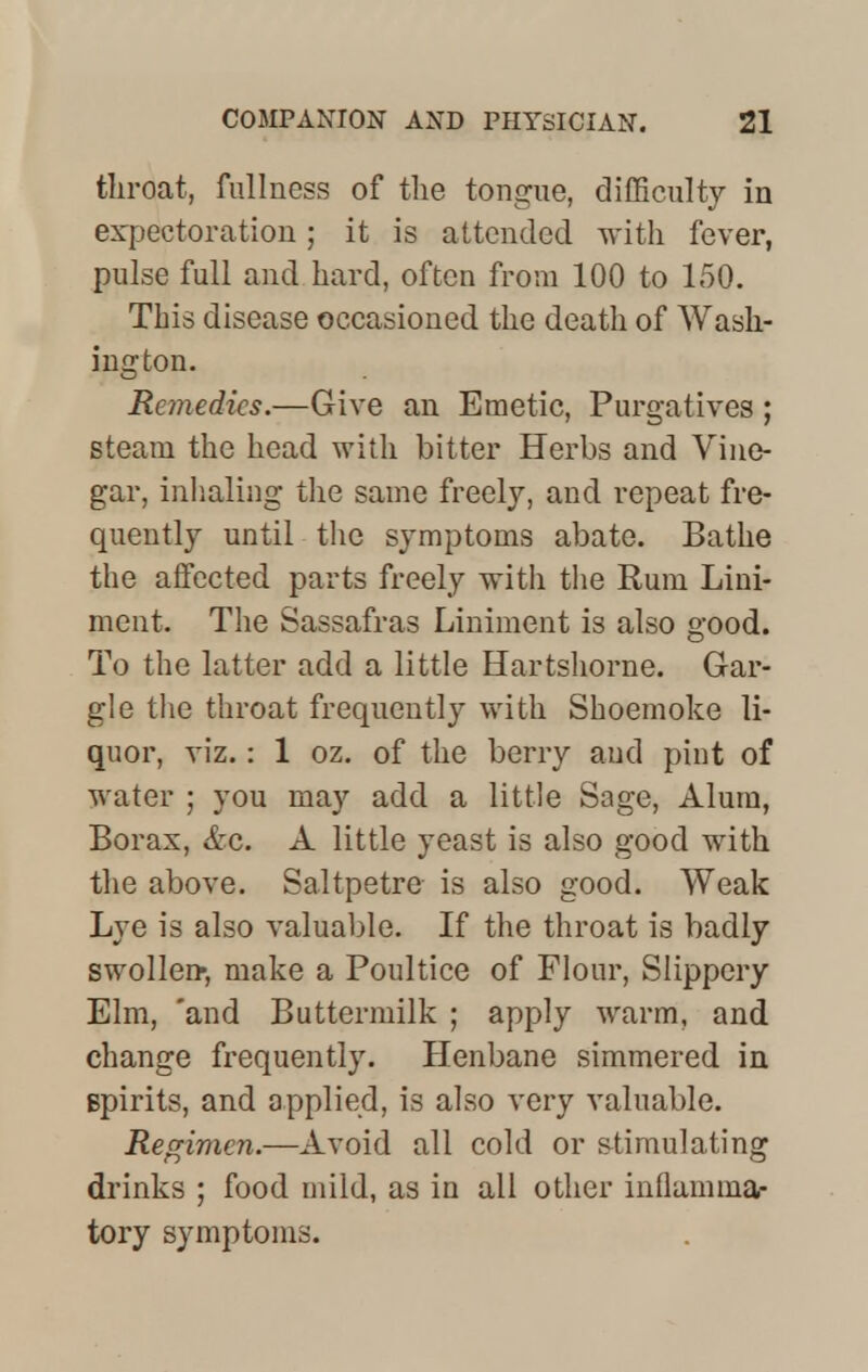 throat, fullness of the tongue, difficulty in expectoration; it is attended with fever, pulse full and hard, often from 100 to 150. This disease occasioned the death of Wash- ington. Remedies.—Give an Emetic, Purgatives ; steam the head with bitter Herbs and Vine- gar, inhaling the same freely, and repeat fre- quently until the symptoms abate. Bathe the affected parts freely with the Rum Lini- ment. The Sassafras Liniment is also good. To the latter add a little Hartshorne. Gar- gle the throat frequently with Shoemoke li- quor, viz.: 1 oz. of the berry and pint of water ; you may add a little Sage, Alum, Borax, &c. A little yeast is also good with the above. Saltpetre is also good. Weak Lye is also valuable. If the throat is badly swollen-, make a Poultice of Flour, Slippery Elm, 'and Buttermilk ; apply warm, and change frequently. Henbane simmered in spirits, and applied, is also very valuable. Regime?!.—Avoid all cold or stimulating drinks ; food mild, as in all other inflamma- tory symptoms.