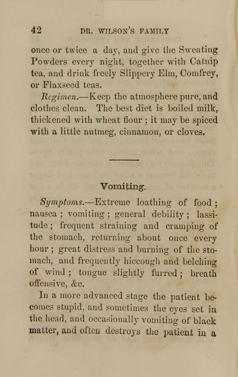 once or twice a day, and give the Sweating Powders every night, together with Catnip tea, and drink freely Slippery Elm, Comfrey, or Flaxseed teas. Regimen.—Keep the atmosphere pare, and clothes clean. The best diet is boiled milk, thickened with wheat flour ; it may be spiced with a little nutmeg, cinnamon, or cloves. Vomiting. Symptoms.—Extreme loathing of food ; nausea ; vomiting ; general debility ; lassi- tude ; frequent straining and cramping of the stomach, returning about once every hour ; great distress and burning of the sto- mach, and frequently hiccough and belching of wind ; tongue slightly furred; breath offensive, etc. In a more advanced stage the patient be- comes stupid, and sometimes the eyes set in the head, and occasionally vomiting of black matter, and often destroys the patient in a