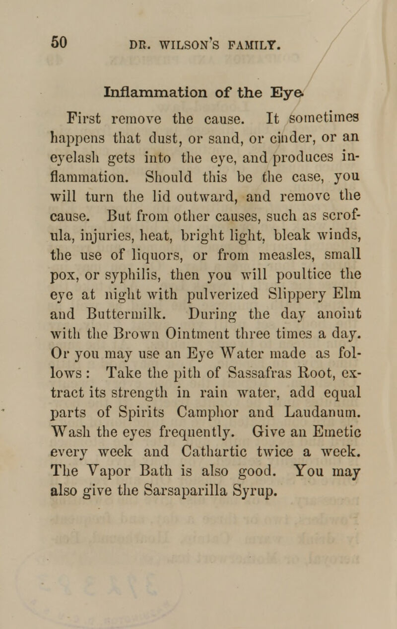 Inflammation of the Eye. First remove the cause. It sometimes happens that dust, or sand, or cinder, or an eyelash gets into the eye, and produces in- flammation. Should this be the case, you will turn the lid outward, and remove the cause. But from other causes, such as scrof- ula, injuries, heat, bright light, bleak winds, the use of liquors, or from measles, small pox, or syphilis, then you will poultice the eye at night with pulverized Slippery Elm and Buttermilk. During the day anoint with the Brown Ointment three times a day. Or you may use an Eye Water made as fol- lows : Take the pith of Sassafras Root, ex- tract its strength in rain water, add equal parts of Spirits Camphor and Laudanum. Wash the eyes frequently. Give an Emetic every week and Cathartic twice a week. The Vapor Bath is also good. You may also give the Sarsaparilla Syrup.