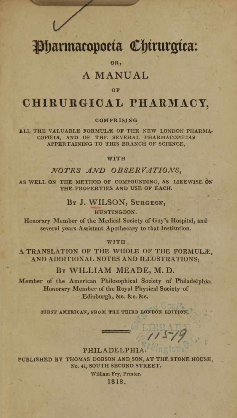 * Pharmacopoeia Cfnturgtca: OR, A MANUAL OF CHIRURGICAL PHARMACY, COMPRISING ALL THE VALUABLE FORMULAE OF THE NEW LONDON PHARMA- COPOEIA, AND OF THE SEVERAL PHARMACOPOEIAS APPERTAINING TO THIS BRANCH OF SCIENCE, WITH MOTES AND OBSERVATIONS, AS WELL ON THE METHOD OF COMPOUNDING, AS LIKEWISE 6n THE PROPERTIES AND USE OF EACH. By J. WILSON, Surgeon, HUNTINGDON. Honorary Member of the Medical Society of Guy's Hospital, and several years Assistant Apothecary to that Institution. WITH A TRANSLATION OF THE WHOLE OF THE FORMUUE, AND ADDITIONAL NOTES AND ILLUSTRATIONS; By WILLIAM MEADE, M. D. Member of the American Philosophical Society of Philadelphia; Honorary Member of the Royal Physical Society of Edinburgh, &c. &c. Sec. FIRST AMERICAN, FROM THE THIRD EO:NT>OX EDITION. //■^/ PHILADELPHIA: PUBLISHED BY THOMAS DOBSON AND SON, AT THE STONE HOUSE, Nq. 41, SOUTH SECOND STREET. William Fry, Printer. 1818.