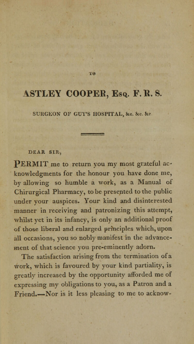 ASTLEY COOPER, Esq. F. R. S. SUIIGEON OF GUY'S HOSPITAL, &c. he. fce DEAR SIR, PERMIT me to return you my most grateful ac- knowledgments for the honour you have done me, by allowing so humble a work, as a Manual of Chirurgical Pharmacy, to be presented to the public under your auspices. Your kind and disinterested manner in i-eceiving and patronizing this attempt, whilst yet in its infancy, is only an additional proof of those liberal and enlarged principles which, upon all occasions, you so nobly manifest in the advance- ment of that science you pre-eminently adorn. The satisfaction arising from the termination of a work, which is favoured by your kind partiality, is greatly increased by the opportunity afforded me of expressing my obligations to you, as a Patron and a Friend.—Nor is it less pleasing to me to acknow-