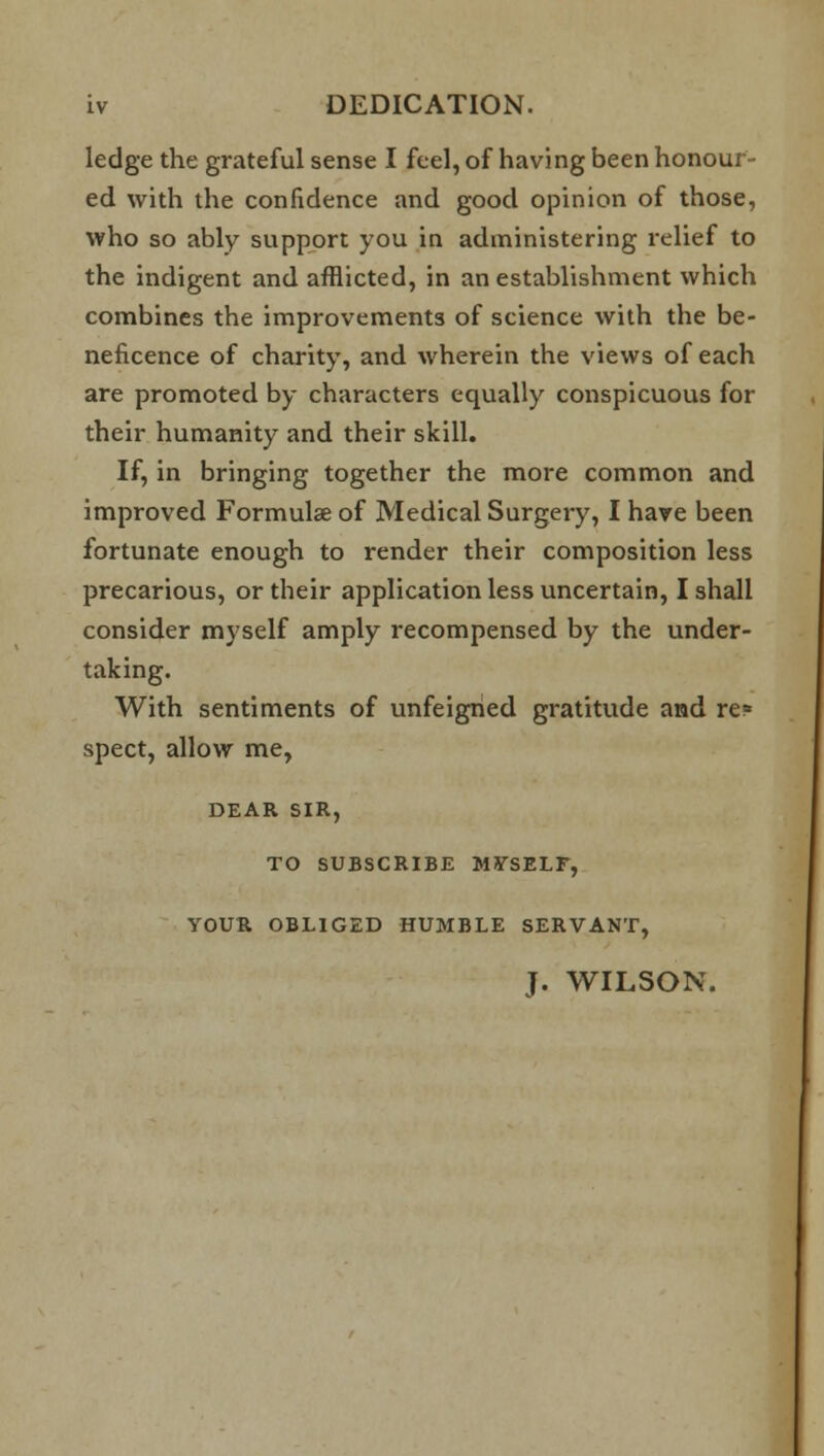 ledge the grateful sense I feel, of having been honour- ed with the confidence and good opinion of those, who so ably support you in administering relief to the indigent and afflicted, in an establishment which combines the improvements of science with the be- neficence of charity, and wherein the views of each are promoted by characters equally conspicuous for their humanity and their skill. If, in bringing together the more common and improved Formulae of Medical Surgery, I have been fortunate enough to render their composition less precarious, or their application less uncertain, I shall consider myself amply recompensed by the under- taking. With sentiments of unfeigned gratitude and re? spect, allow me, DEAR SIR, TO SUBSCRIBE MYSELF, YOUR OBLIGED HUMBLE SERVANT, J. WILSON.