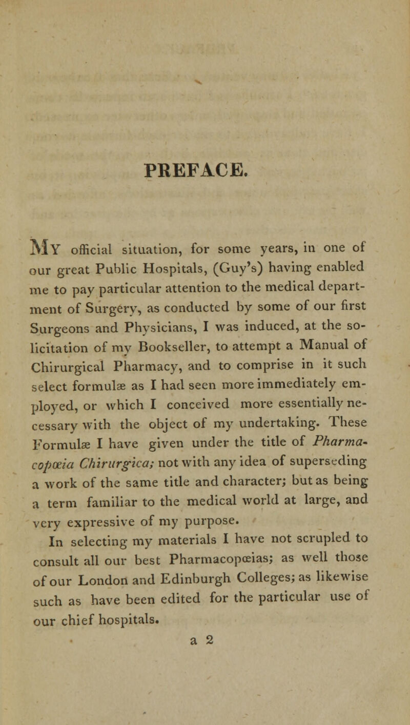 MY official situation, for some years, in one of our great Public Hospitals, (Guy's) having enabled me to pay particular attention to the medical depart- ment of Surgery, as conducted by some of our first Surgeons and Physicians, I was induced, at the so- licitation of my Bookseller, to attempt a Manual of Chirurgical Pharmacy, and to comprise in it such select formula: as I had seen more immediately em- ployed, or which I conceived more essentially ne- cessary with the object of my undertaking. These Formulae I have given under the title of Pharma- copoeia Chirurgica; not with any idea of superseding a work of the same title and character; but as being a term familiar to the medical world at large, and very expressive of my purpose. In selecting my materials I have not scrupled to consult all our best Pharmacopoeias; as well those of our London and Edinburgh Colleges; as likewise such as have been edited for the particular use of our chief hospitals. a 2