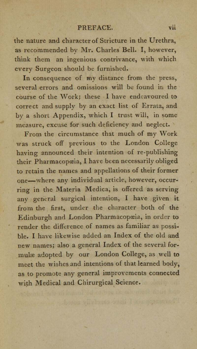 the nature and character of Stricture in the Urethra, as recommended by Mr. Charles Bell. I, however, think them an ingenious contrivance, with which every Surgeon should be furnished. In consequence of my distance from the press, several errors and omissions will be found in the course of the Work; these I have endeavoured to correct and supply by an exact list of Errata, and by a short Appendix, which I trust will, in some measure, excuse for such deficiency and neglect. From the circumstance that much of my Work was struck off previous to the London College having announced their intention of re-publishing their Pharmacopoeia, I have been necessarily obliged to retain the names and appellations of their former one—where any individual article, however, occur- ring in the Materia Medica, is offered as serving any general surgical intention, I have given it from the first, under the character both of the Edinburgh and London Pharmacopoeia, in order to render the difference of names as familiar as possi- ble. I have likewise added an Index of the old and new names; also a general Index of the several for- mulas adopted by our London College, as well to meet the wishes and intentions of that learned body, as to promote any general improvements connected with Medical and Chirurgical Science.