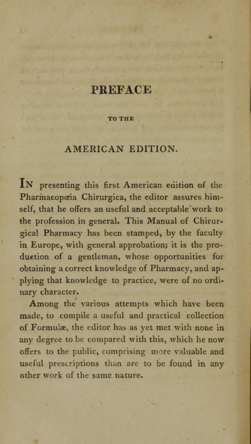 TO THE AMERICAN EDITION. IN presenting this first American edition of the Pharmacopoeia Chirurgica, the editor assures him- self, that he offers an useful and acceptable work to the profession in general. This Manual of Chirur- gical Pharmacy has been stamped, by the faculty in Europe, with general approbation; it is the pro- duction of a gentleman, whose opportunities for obtaining a correct knowledge of Pharmacy, and ap- plying that knowledge to practice, were of no ordi- nary character. Among the various attempts which have been made, to compile a useful and practical collection of Formulae, the editor has as yet met with none in any degree to be compared with this, which he now offers to the public, comprising nnre valuable and useful prescriptions than are to be found in any other work of the same nature.