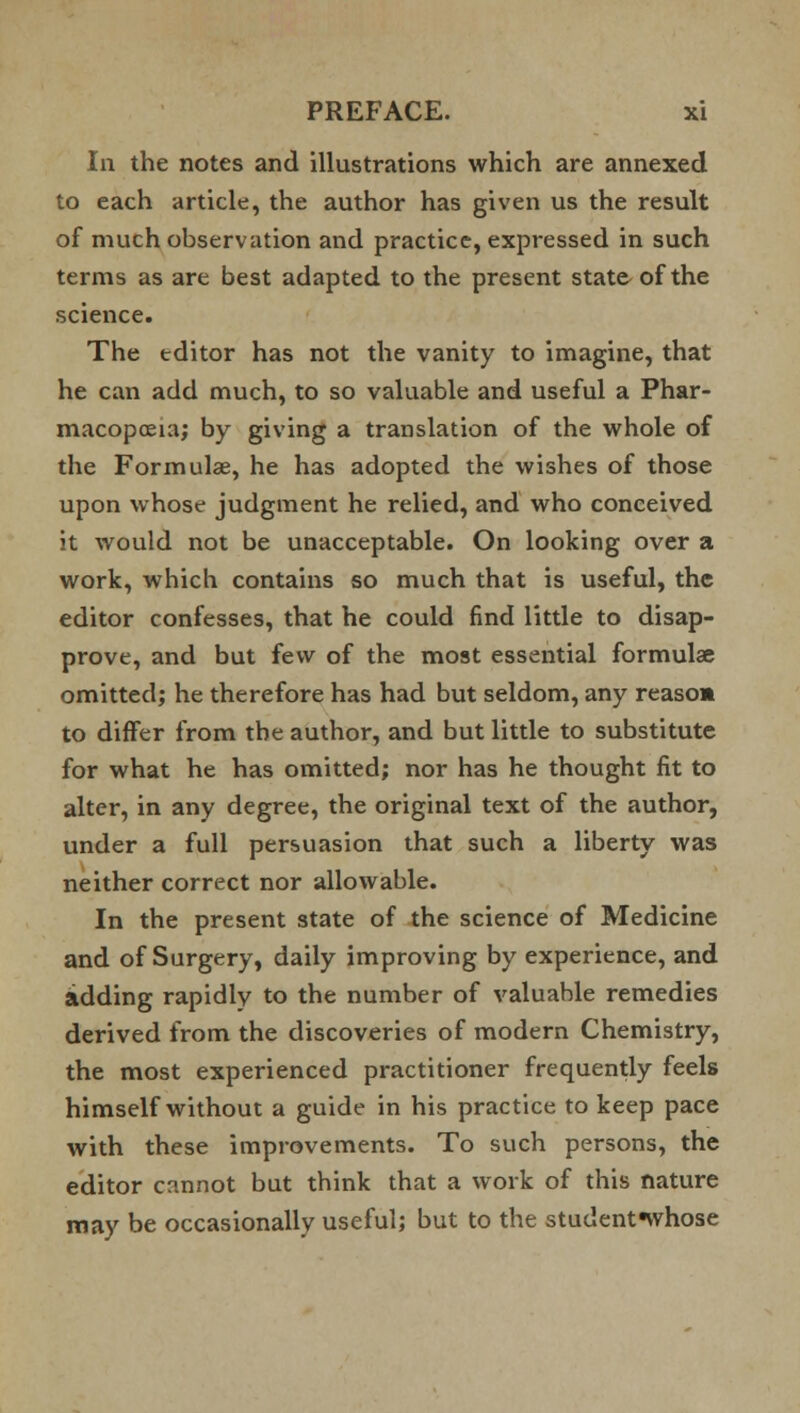 In the notes and illustrations which are annexed to each article, the author has given us the result of much observation and practice, expressed in such terms as are best adapted to the present state of the science. The editor has not the vanity to imagine, that he can add much, to so valuable and useful a Phar- macopoeia; by giving a translation of the whole of the Formulae, he has adopted the wishes of those upon whose judgment he relied, and who conceived it would not be unacceptable. On looking over a work, which contains so much that is useful, the editor confesses, that he could find little to disap- prove, and but few of the most essential formulas omitted; he therefore has had but seldom, any reason to differ from the author, and but little to substitute for what he has omitted; nor has he thought fit to alter, in any degree, the original text of the author, under a full persuasion that such a liberty was neither correct nor allowable. In the present state of the science of Medicine and of Surgery, daily improving by experience, and adding rapidly to the number of valuable remedies derived from the discoveries of modern Chemistry, the most experienced practitioner frequently feels himself without a guide in his practice to keep pace with these improvements. To such persons, the editor cannot but think that a work of this nature may be occasionally useful; but to the student«whose