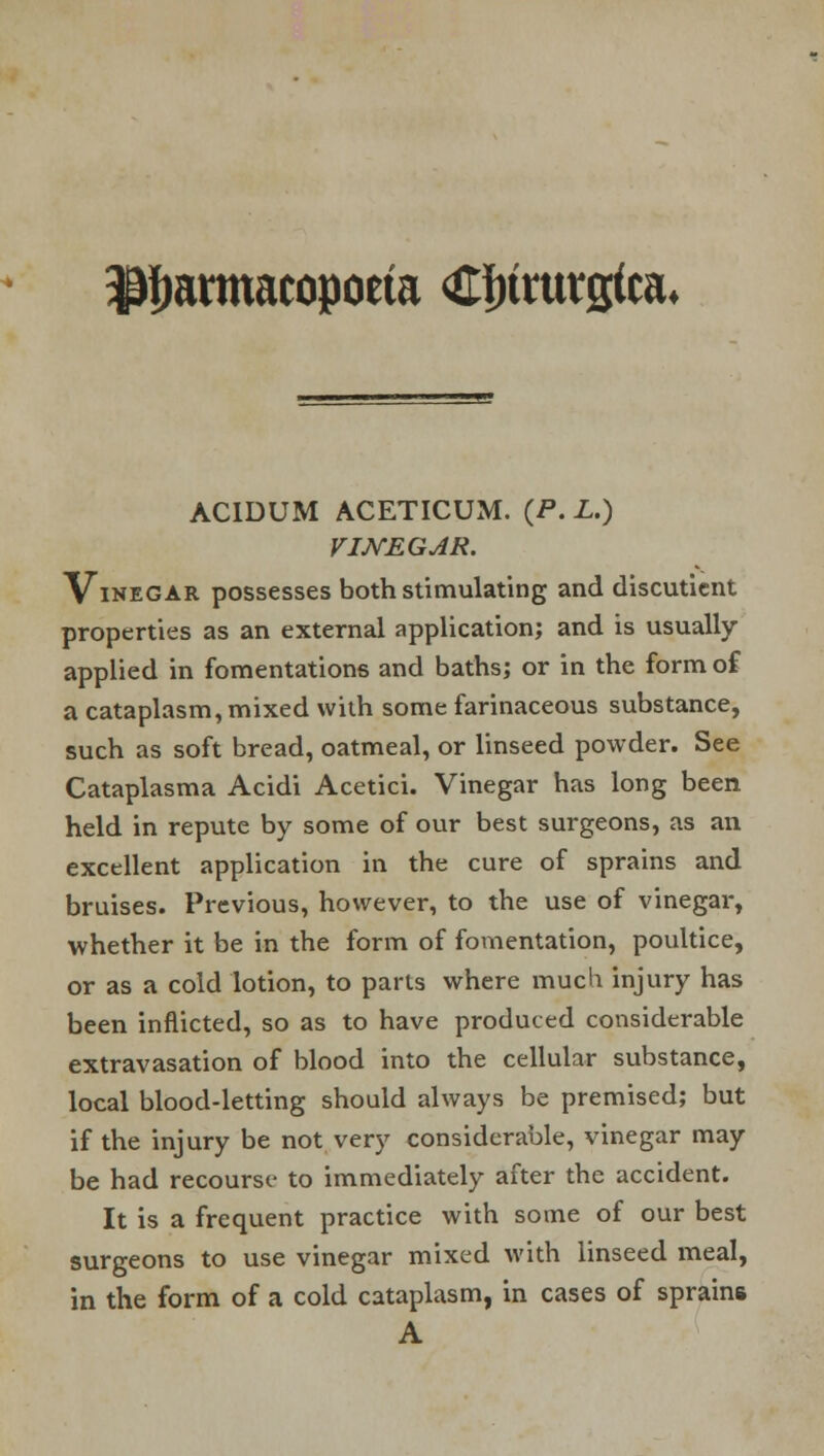 $twtmacopoeta Cfnrutgteu ACIDUM ACETICUM. (P. L.) VINEGAR. Vinegar possesses both stimulating and discutient properties as an external application; and is usually- applied in fomentations and baths; or in the form of a cataplasm, mixed with some farinaceous substance, such as soft bread, oatmeal, or linseed powder. See Cataplasma Acidi Acetici. Vinegar has long been held in repute by some of our best surgeons, as an excellent application in the cure of sprains and bruises. Previous, however, to the use of vinegar, whether it be in the form of fomentation, poultice, or as a cold lotion, to parts where much injury has been inflicted, so as to have produced considerable extravasation of blood into the cellular substance, local blood-letting should always be premised; but if the injury be not very considerable, vinegar may- be had recourse to immediately after the accident. It is a frequent practice with some of our best surgeons to use vinegar mixed with linseed meal, in the form of a cold cataplasm, in cases of sprains A