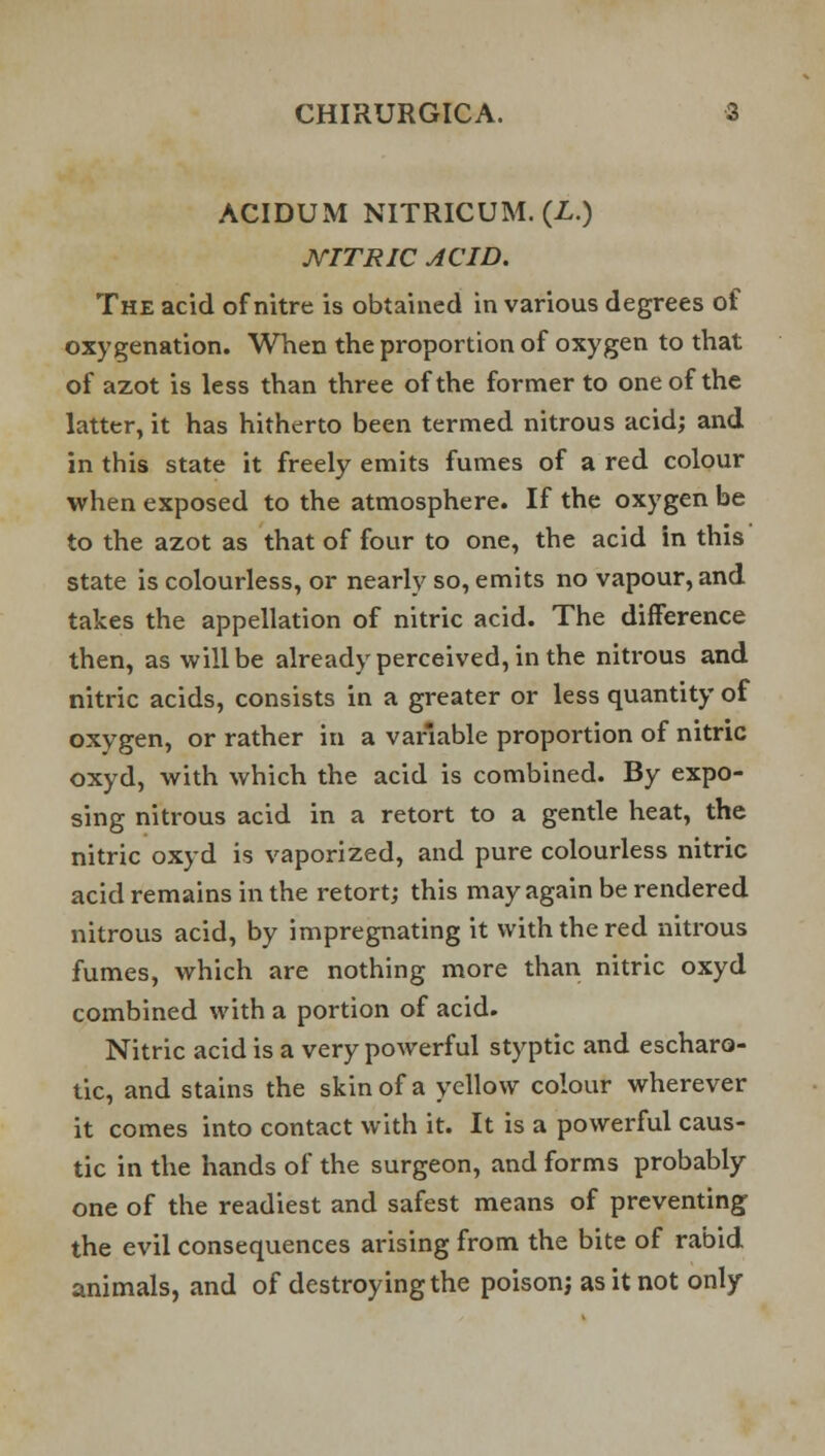 ACIDUM NITRICUM. (L.) NITRIC ACID. The acid of nitre is obtained in various degrees of oxygenation. When the proportion of oxygen to that of azot is less than three of the former to one of the latter, it has hitherto been termed nitrous acid; and in this state it freely emits fumes of a red colour when exposed to the atmosphere. If the oxygen be to the azot as that of four to one, the acid in this state is colourless, or nearly so, emits no vapour, and takes the appellation of nitric acid. The difference then, as will be already perceived, in the nitrous and nitric acids, consists in a greater or less quantity of oxygen, or rather in a variable proportion of nitric oxyd, with which the acid is combined. By expo- sing nitrous acid in a retort to a gentle heat, the nitric oxyd is vaporized, and pure colourless nitric acid remains in the retort; this may again be rendered nitrous acid, by impregnating it with the red nitrous fumes, which are nothing more than nitric oxyd combined with a portion of acid. Nitric acid is a very powerful styptic and escharo- tic, and stains the skin of a yellow colour wherever it comes into contact with it. It is a powerful caus- tic in the hands of the surgeon, and forms probably one of the readiest and safest means of preventing the evil consequences arising from the bite of rabid animals, and of destroying the poison; as it not only