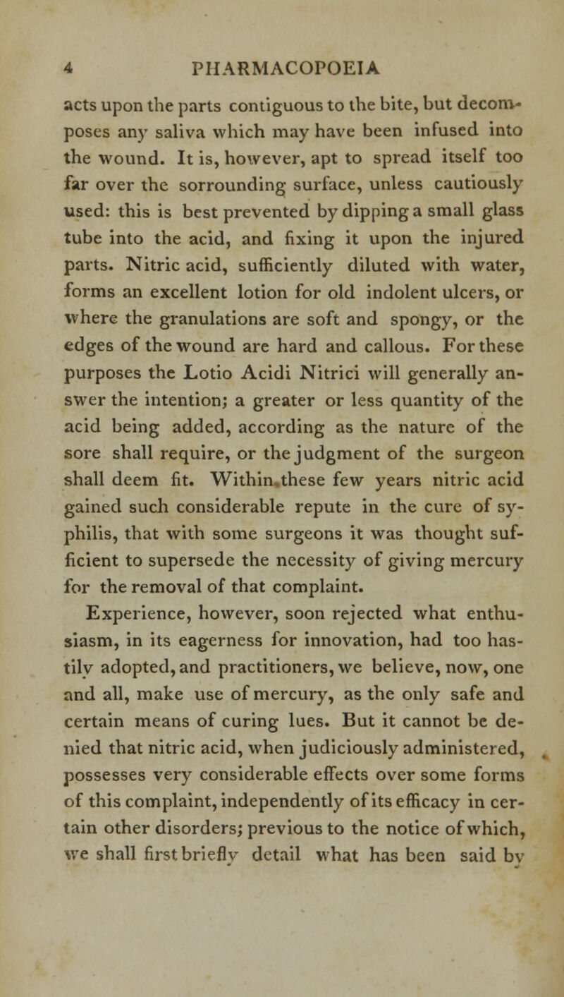 acts upon the parts contiguous to the bite, but decom- poses any saliva which may have been infused into the wound. It is, however, apt to spread itself too far over the sorrounding surface, unless cautiously used: this is best prevented by dipping a small glass tube into the acid, and fixing it upon the injured parts. Nitric acid, sufficiently diluted with water, forms an excellent lotion for old indolent ulcers, or where the granulations are soft and spongy, or the edges of the wound are hard and callous. For these purposes the Lotio Acidi Nitrici will generally an- swer the intention; a greater or less quantity of the acid being added, according as the nature of the sore shall require, or the judgment of the surgeon shall deem fit. Within,these few years nitric acid gained such considerable repute in the cure of sy- philis, that with some surgeons it was thought suf- ficient to supersede the necessity of giving mercury for the removal of that complaint. Experience, however, soon rejected what enthu- siasm, in its eagerness for innovation, had too has- tilv adopted, and practitioners, we believe, now, one and all, make use of mercury, as the only safe and certain means of curing lues. But it cannot be de- nied that nitric acid, when judiciously administered, possesses very considerable effects over some forms of this complaint, independently of its efficacy in cer- tain other disorders; previous to the notice of which, we shall first brieflv detail what has been said bv