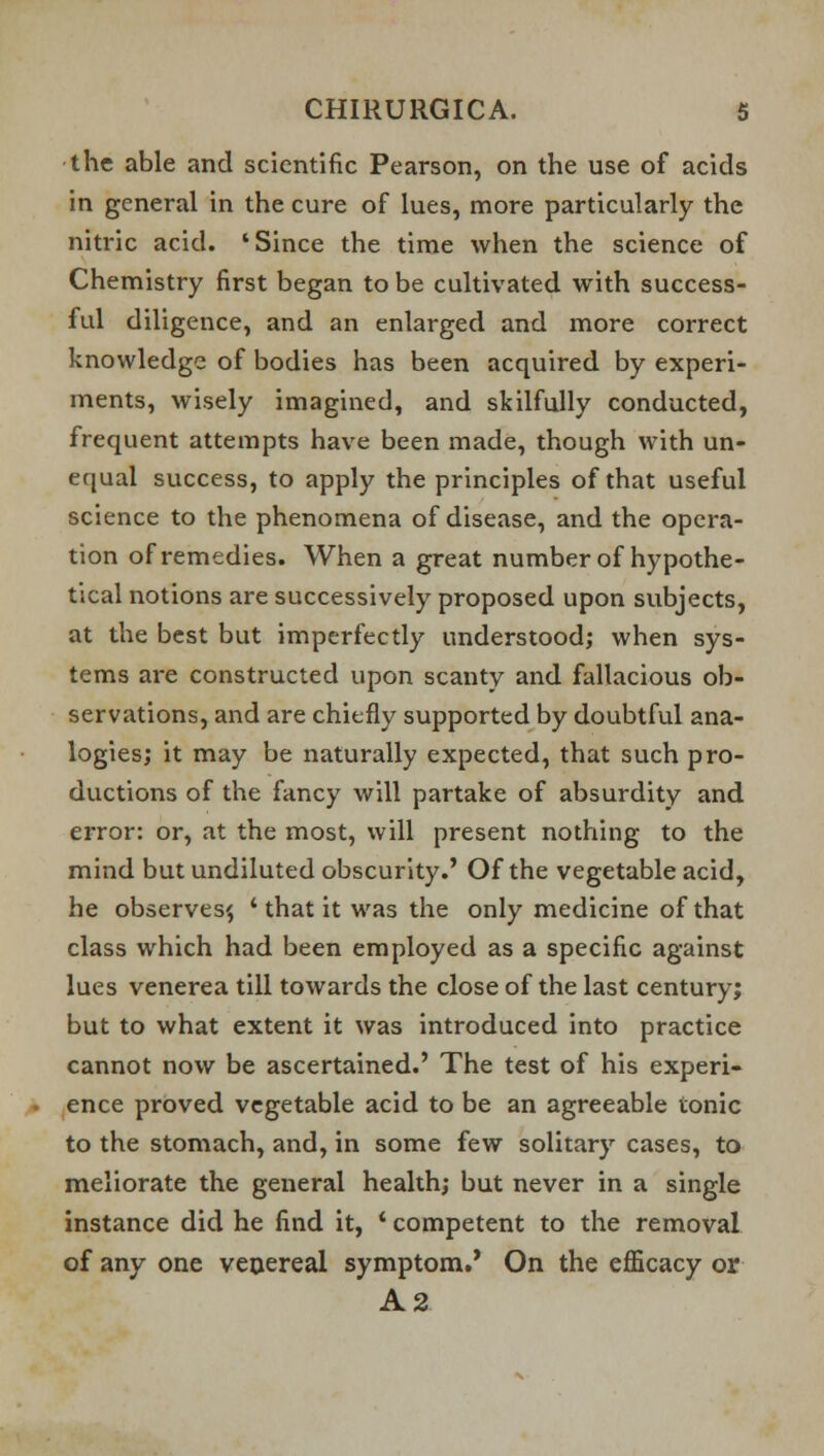 the able and scientific Pearson, on the use of acids in general in the cure of lues, more particularly the nitric acid. 'Since the time when the science of Chemistry first began to be cultivated with success- ful diligence, and an enlarged and more correct knowledge of bodies has been acquired by experi- ments, wisely imagined, and skilfully conducted, frequent attempts have been made, though with un- equal success, to apply the principles of that useful science to the phenomena of disease, and the opera- tion of remedies. When a great number of hypothe- tical notions are successively proposed upon subjects, at the best but imperfectly understood; when sys- tems are constructed upon scanty and fallacious ob- servations, and are chiefly supported by doubtful ana- logies; it may be naturally expected, that such pro- ductions of the fancy will partake of absurdity and error: or, at the most, will present nothing to the mind but undiluted obscurity.' Of the vegetable acid, he observes^ ' that it was the only medicine of that class which had been employed as a specific against lues venerea till towards the close of the last century; but to what extent it was introduced into practice cannot now be ascertained.' The test of his experi- ence proved vegetable acid to be an agreeable tonic to the stomach, and, in some few solitary cases, to meliorate the general health; but never in a single instance did he find it, ' competent to the removal of any one venereal symptom.' On the efficacy or A2