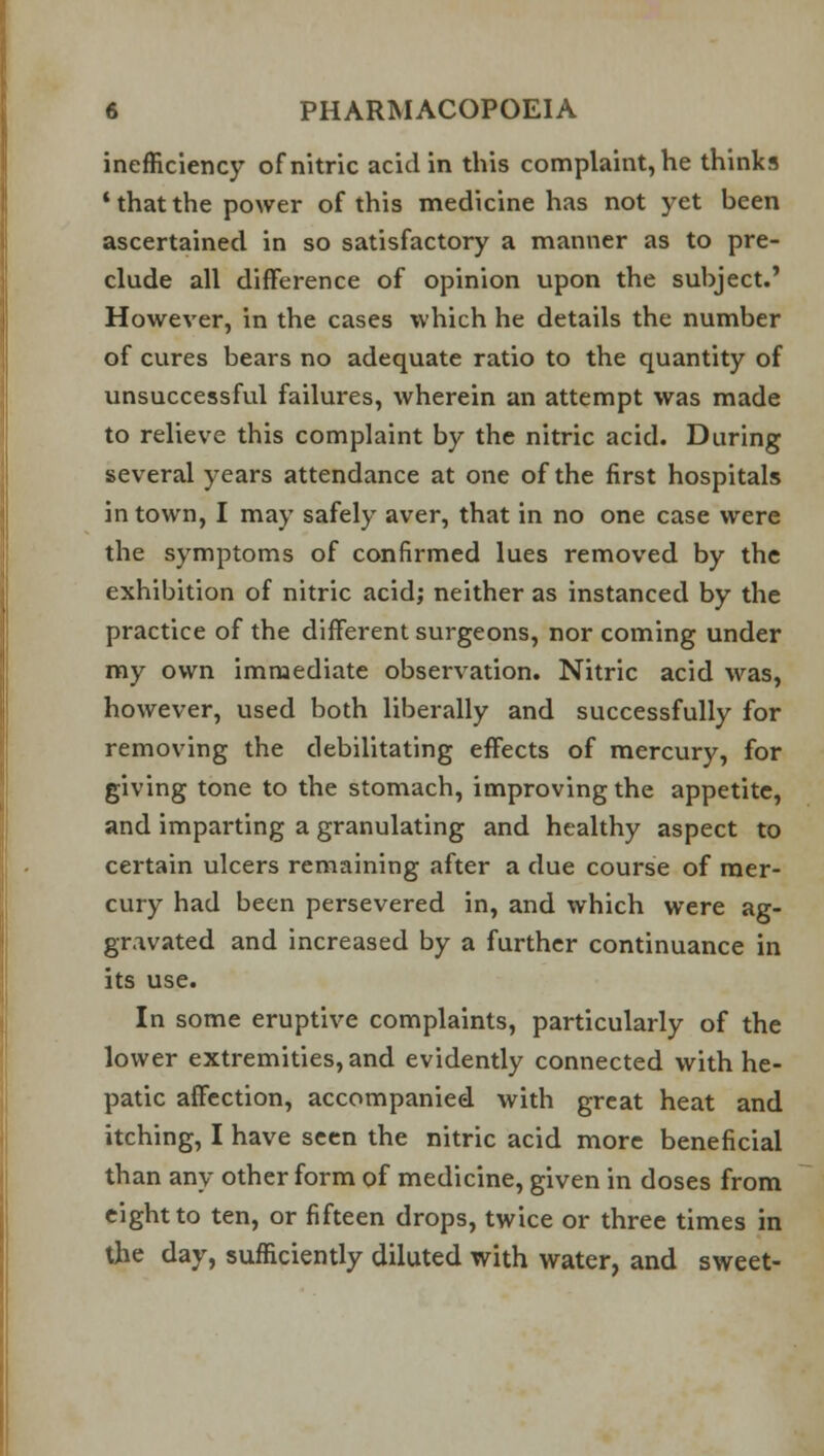 inefficiency of nitric acid in this complaint, he thinks ' that the power of this medicine has not yet been ascertained in so satisfactory a manner as to pre- clude all difference of opinion upon the subject.' However, in the cases which he details the number of cures bears no adequate ratio to the quantity of unsuccessful failures, wherein an attempt was made to relieve this complaint by the nitric acid. During several years attendance at one of the first hospitals in town, I may safely aver, that in no one case were the symptoms of confirmed lues removed by the exhibition of nitric acid; neither as instanced by the practice of the different surgeons, nor coming under my own immediate observation. Nitric acid was, however, used both liberally and successfully for removing the debilitating effects of mercury, for giving tone to the stomach, improving the appetite, and imparting a granulating and healthy aspect to certain ulcers remaining after a due course of mer- cury had been persevered in, and which were ag- gravated and increased by a further continuance in its use. In some eruptive complaints, particularly of the lower extremities, and evidently connected with he- patic affection, accompanied with great heat and itching, I have seen the nitric acid more beneficial than any other form of medicine, given in doses from eight to ten, or fifteen drops, twice or three times in the day, sufficiently diluted with water, and sweet-