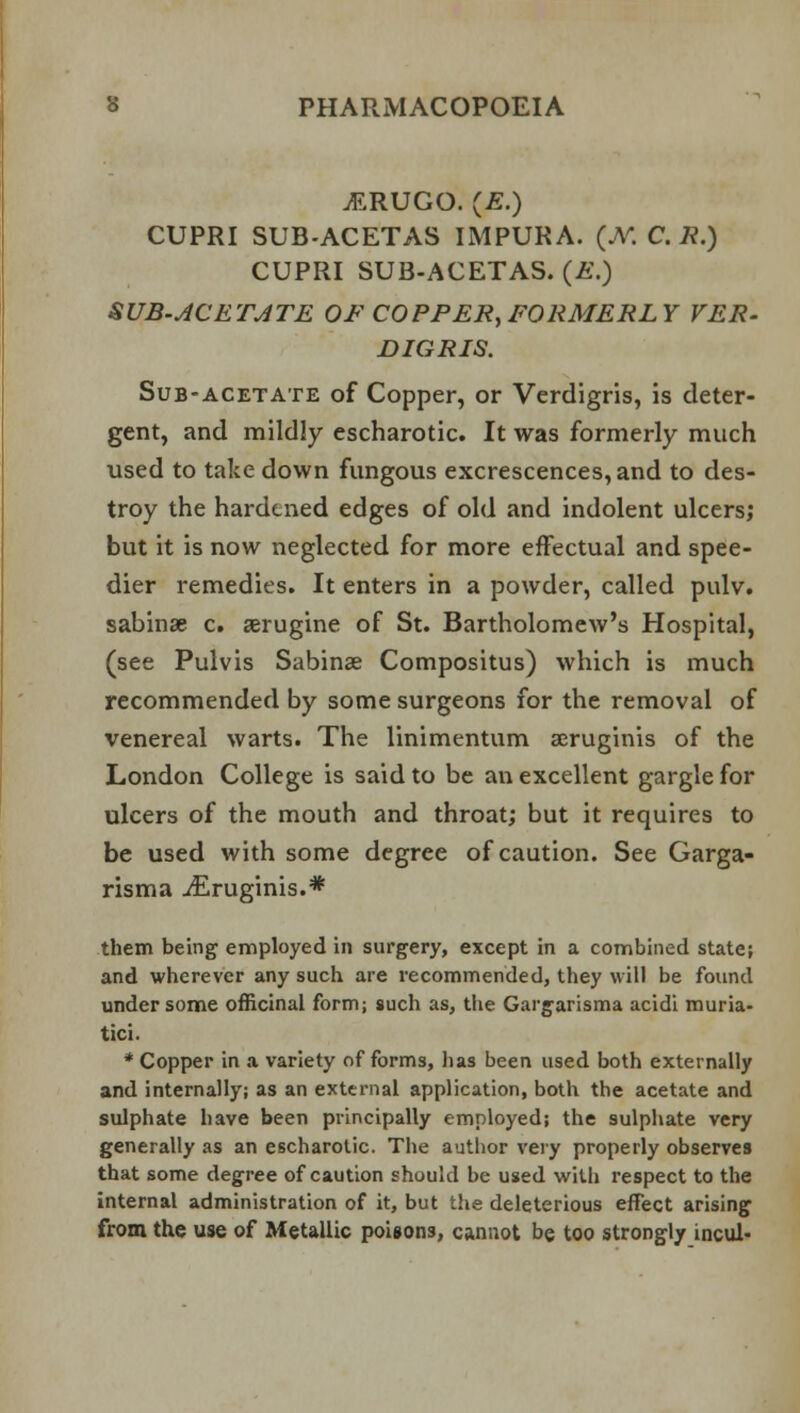 vERUGO. (£.) CUPRI SUB-ACETAS IMPURA. (JV. C. /?.) CUPRI SUB-ACETAS. (£.) SUB-ACETATE OF COPPER, FORMERLY VER- DIGRIS. Sub-acetate of Copper, or Verdigris, is deter- gent, and mildly escharotic. It was formerly much used to take down fungous excrescences, and to des- troy the hardened edges of old and indolent ulcers; but it is now neglected for more effectual and spee- dier remedies. It enters in a powder, called pulv. sabinse c. aerugine of St. Bartholomew's Hospital, (see Pulvis Sabinse Compositus) which is much recommended by some surgeons for the removal of venereal warts. The linimentum seruginis of the London College is said to be an excellent gargle for ulcers of the mouth and throat; but it requires to be used with some degree of caution. See Garga- risma ^Eruginis.* them being employed in surgery, except in a combined state; and wherever any such are recommended, they will be found under some officinal form; such as, the Gargarisma acidi muria- tici. * Copper in a variety of forms, lias been used both externally and internally; as an external application, both the acetate and sulphate have been principally employed; the sulphate very generally as an escharotic. The author very properly observes that some degree of caution should be used with respect to the internal administration of it, but the deleterious effect arising from the use of Metallic poisons, cannot be too strongly incul-
