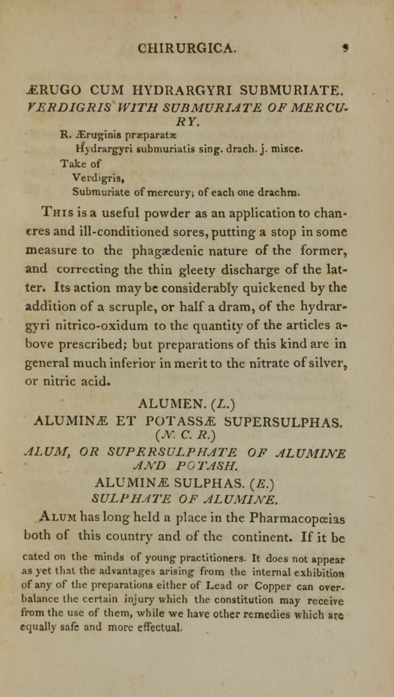 .ERUGO CUM HYDRARGYRI SUBMURIATE. VERDIGRIS WITH SUBMURIATE OF MERCU- RY. R. JEruginis prxparatx rfydrargyri submuriatis sing, drach. j. misce. Take of Verdigris, Submuriate of mercury; of each one drachm. This is a useful powder as an application to chan- cres and ill-conditioned sores, putting a stop in some measure to the phagedenic nature of the former, and correcting the thin gleety discharge of the lat- ter. Its action may be considerably quickened by the addition of a scruple, or half a dram, of the hydrar- gyri nitrico-oxidum to the quantity of the articles a- bove prescribed; but preparations of this kind are in general much inferior in merit to the nitrate of silver, or nitric acid. ALUMEN. (L.) ALUMINA ET POTASS.E SUPERSULPHAS. (JY. C. R.) ALUM, OR SUP ERSULP HATE OF ALU MIKE A KB POTASH. ALUMINA SULPHAS. (E.) SULPHATE OF ALU MIKE. Alum has long held a place in the Pharmacopoeias both of this country and of the continent. If it be cated on the minds of young practitioners. It does not appear as yet that the advantages arising from the internal exhibition of any of the preparations either of Lead or Copper can over- balance the certain injury which the constitution may receive from the use of them, while we have other remedies which are equally safe and more effectual.