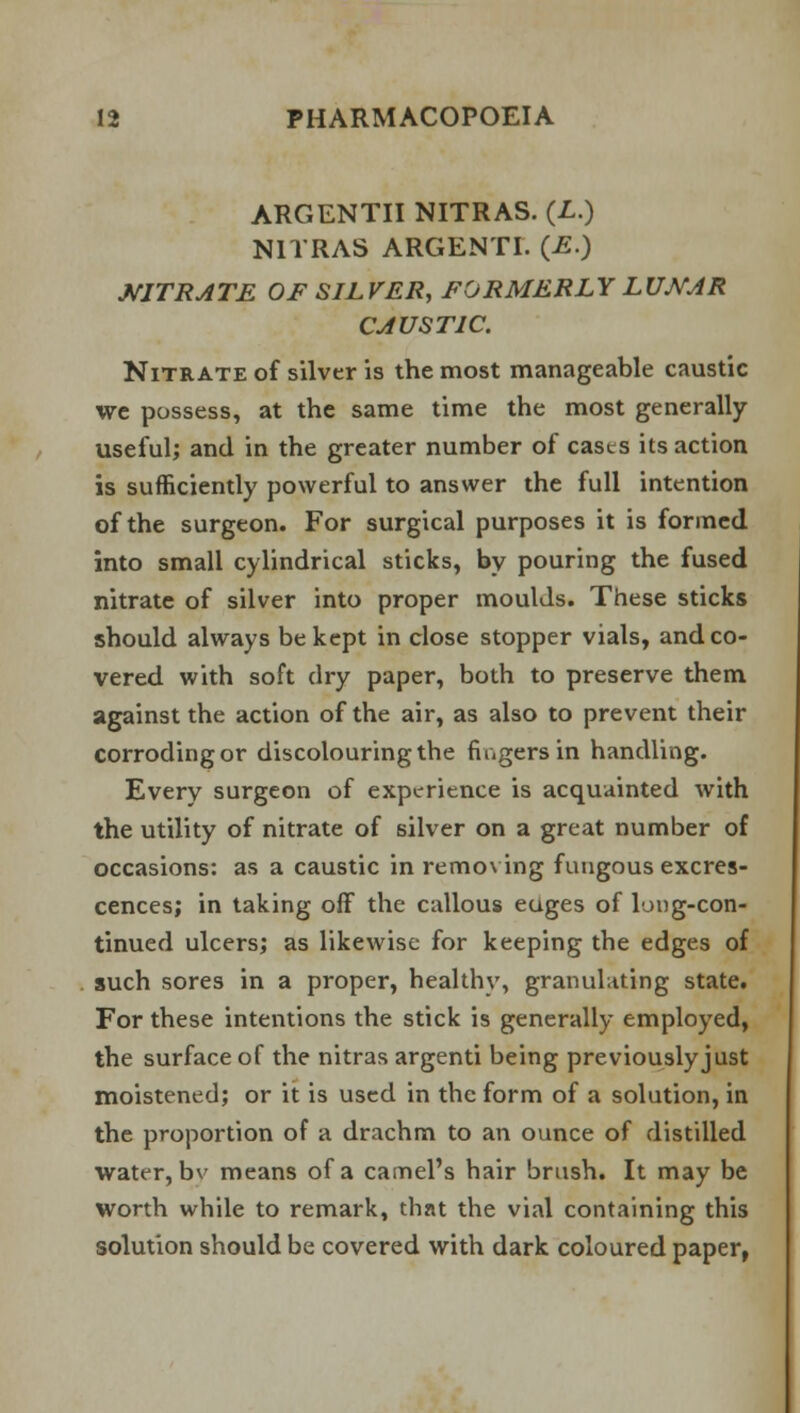 ARGENTII NITRAS. (L.) N1TRAS ARGENTI. (E.) NITRATE OF SILVER, FORMERLY LUNAR CAUSTIC. Nitrate of silver is the most manageable caustic we possess, at the same time the most generally useful; and in the greater number of casts its action is sufficiently powerful to answer the full intention of the surgeon. For surgical purposes it is formed into small cylindrical sticks, by pouring the fused nitrate of silver into proper moulds. These sticks should always be kept in close stopper vials, and co- vered with soft dry paper, both to preserve them against the action of the air, as also to prevent their corroding or discolouring the fingers in handling. Every surgeon of experience is acquainted with the utility of nitrate of silver on a great number of occasions: as a caustic in removing fungous excres- cences; in taking off the callous euges of long-con- tinued ulcers; as likewise for keeping the edges of such sores in a proper, healthy, granulating state. For these intentions the stick is generally employed, the surface of the nitras argenti being previously just moistened; or it is used in the form of a solution, in the proportion of a drachm to an ounce of distilled water, bv means of a camel's hair brush. It may be worth while to remark, that the vial containing this solution should be covered with dark coloured paper,