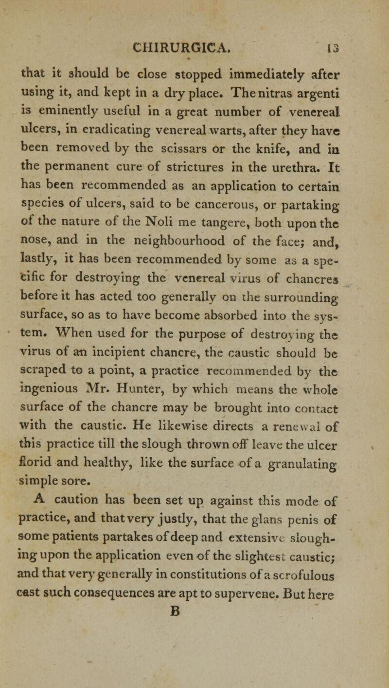 that it should be close stopped immediately after using it, and kept in a dry place. The nitras argenti is eminently useful in a great number of venereal ulcers, in eradicating venereal warts, after they have been removed by the scissars or the knife, and in the permanent cure of strictures in the urethra. It has been recommended as an application to certain species of ulcers, said to be cancerous, or partaking of the nature of the Noli me tangere, both upon the nose, and in the neighbourhood of the face; and, lastly, it has been recommended by some as a spe- cific for destroying the venereal virus of chancres before it has acted too generally on the surrounding surface, so as to have become absorbed into the sys- tem. When used for the purpose of destroying the virus of an incipient chancre, the caustic should be scraped to a point, a practice recommended by the ingenious Mr. Hunter, by which means the whole surface of the chancre may be brought into cor. tact with the caustic. He likewise directs a renewal of this practice till the slough thrown off leave the ulcer florid and healthy, like the surface of a granulating simple sore. A caution has been set up against this mode of practice, and that very justly, that the glans penis of some patients partakes of deep and extensive; slough- ing upon the application even of the slightes: caustic; and that very generally in constitutions of a scrofulous cast such consequences are apt to supervene. But here B