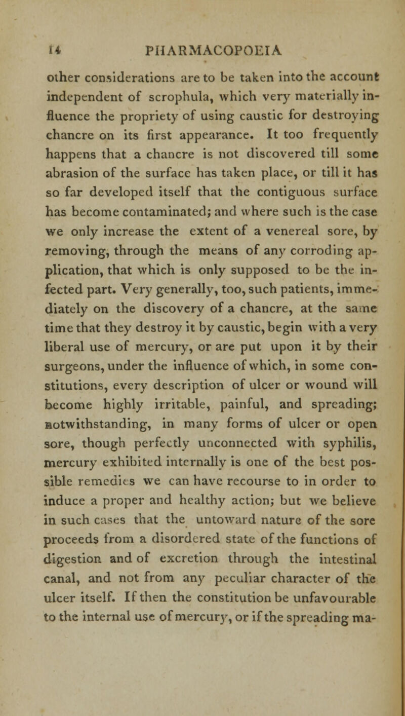 other considerations are to be taken into the account independent of scrophula, which very materially in- fluence the propriety of using caustic for destroying chancre on its first appearance. It too frequently happens that a chancre is not discovered till some abrasion of the surface has taken place, or till it has so far developed itself that the contiguous surface has become contaminated; and where such is the case we only increase the extent of a venereal sore, by removing, through the means of any corroding ap- plication, that which is only supposed to be the in- fected part. Very generally, too, such patients, imme- diately on the discovery of a chancre, at the same time that they destroy it by caustic, begin with a very liberal use of mercury, or are put upon it by their surgeons, under the influence of which, in some con- stitutions, every description of ulcer or wound will become highly irritable, painful, and spreading; notwithstanding, in many forms of ulcer or open sore, though perfectly unconnected with syphilis, mercury exhibited internally is one of the best pos- sible remedies we can have recourse to in order to induce a proper and healthy action; but we believe in such cases that the untoward nature of the sore proceeds from a disordered state of the functions of digestion and of excretion through the intestinal canal, and not from any peculiar character of the ulcer itself. If then the constitution be unfavourable to the internal use of mercury, or if the spreading ma-