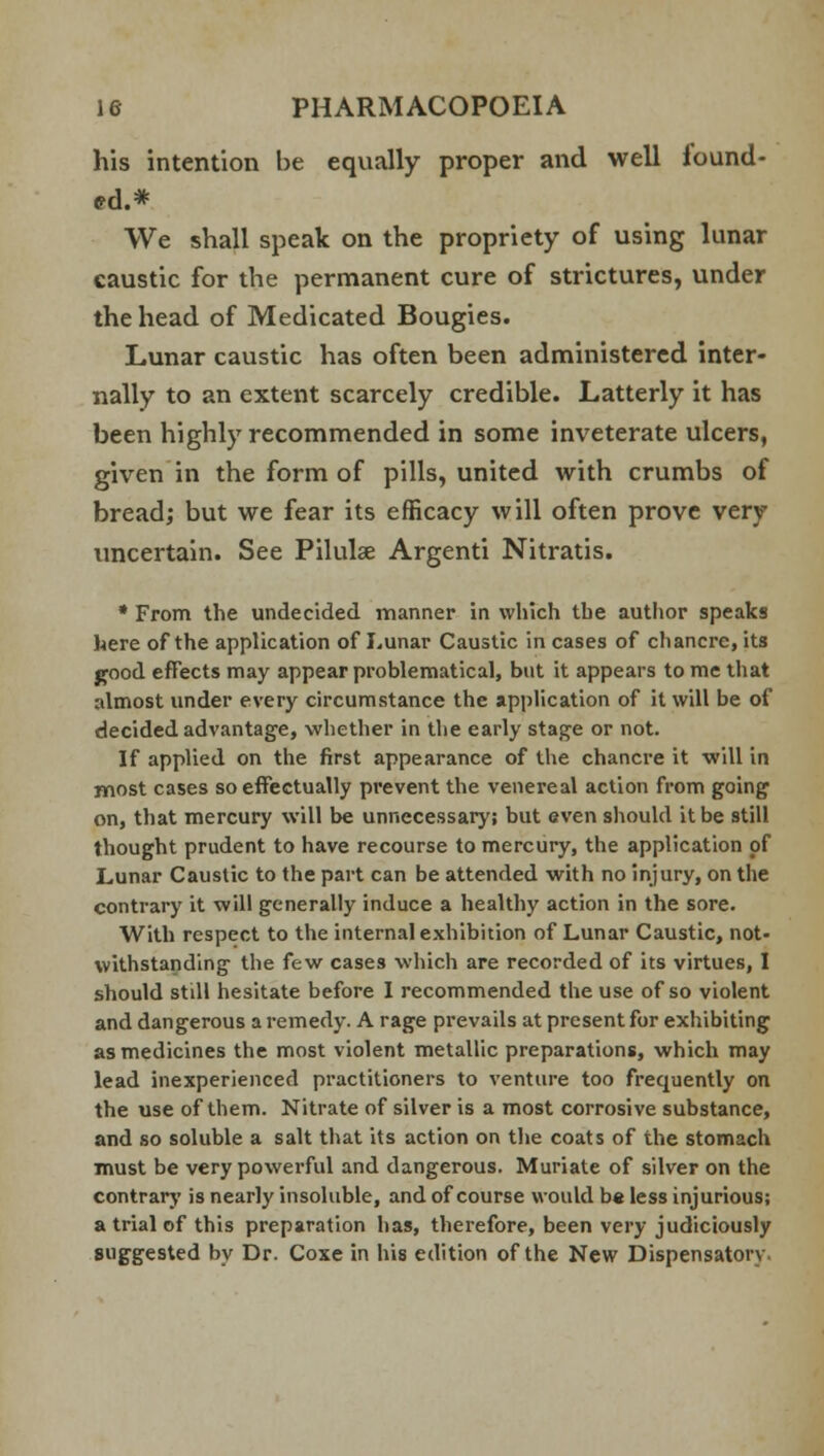 his intention he equally proper and well lound- ed.* We shall speak on the propriety of using lunar caustic for the permanent cure of strictures, under the head of Medicated Bougies. Lunar caustic has often been administered inter- nally to an extent scarcely credible. Latterly it has been highly recommended in some inveterate ulcers, given in the form of pills, united with crumbs of bread; but we fear its efficacy will often prove very uncertain. See Pilulae Argenti Nitratis. * From the undecided manner in which the author speaks here of the application of Lunar Caustic in cases of cliancre, its good effects may appear problematical, but it appears to me that almost under every circumstance the application of it will be of decided advantage, whether in the early stage or not. If applied on the first appearance of the chancre it will in most cases so effectually prevent the venereal action from going on, that mercury will be unnecessary; but even should it be still thought prudent to have recourse to mercury, the application of Lunar Caustic to the part can be attended with no injury, on the contrary it will generally induce a healthy action in the sore. With respect to the internal exhibition of Lunar Caustic, not- withstanding the few cases which are recorded of its virtues, I should still hesitate before I recommended the use of so violent and dangerous a remedy. A rage prevails at present for exhibiting as medicines the most violent metallic preparations, which may lead inexperienced practitioners to venture too frequently on the use of them. Nitrate of silver is a most corrosive substance, and so soluble a salt that its action on the coats of the stomach must be very powerful and dangerous. Muriate of silver on the contrary is nearly insoluble, and of course would be less injurious; a trial of this preparation has, therefore, been very judiciously suggested by Dr. Coxe in his edition of the New Dispensatory.