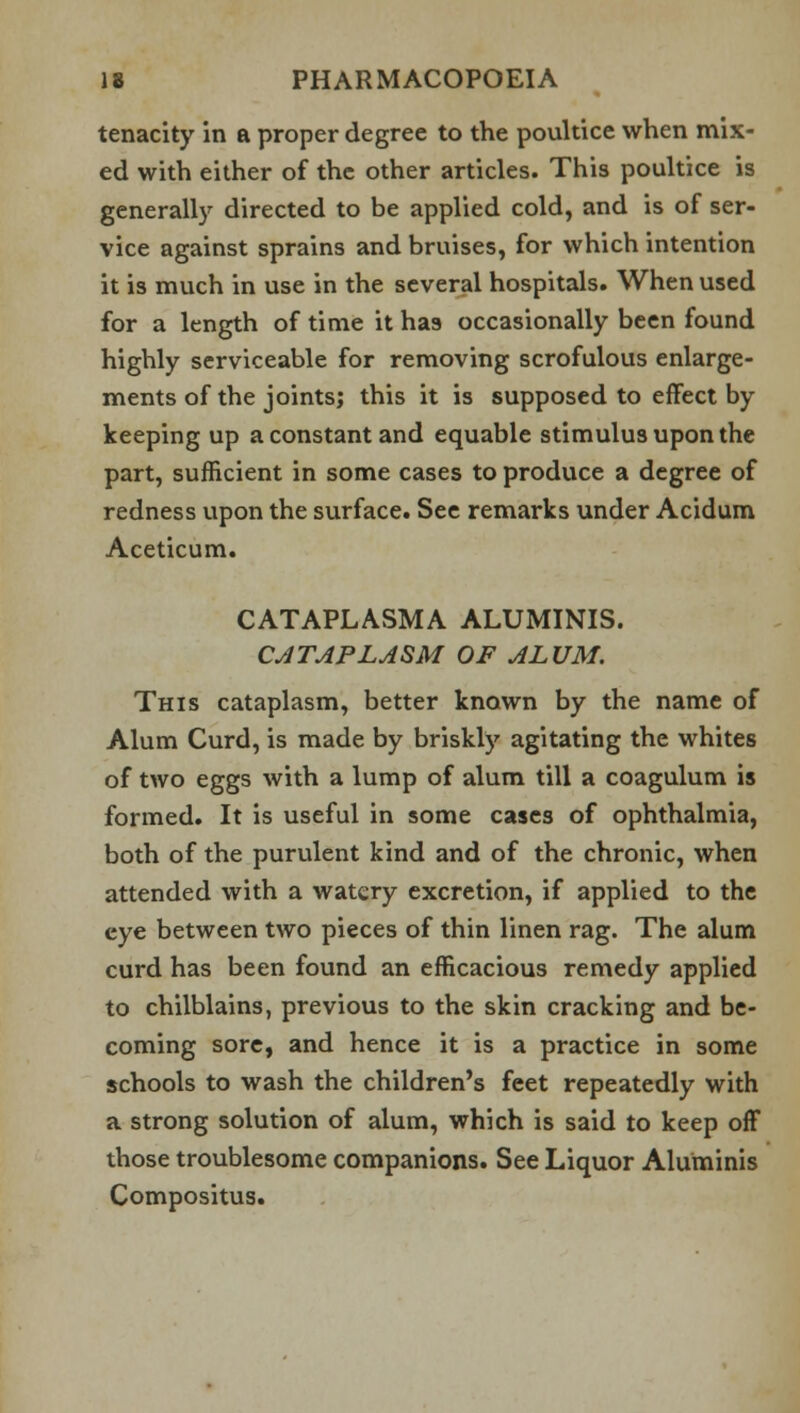 tenacity in a proper degree to the poultice when mix- ed with either of the other articles. This poultice is generally directed to be applied cold, and is of ser- vice against sprains and bruises, for which intention it is much in use in the several hospitals. When used for a length of time it has occasionally been found highly serviceable for removing scrofulous enlarge- ments of the joints; this it is supposed to effect by keeping up a constant and equable stimulus upon the part, sufficient in some cases to produce a degree of redness upon the surface. See remarks under Acidum Aceticum. CATAPLASMA ALUMINIS. CATAPLASM OF ALUM. This cataplasm, better known by the name of Alum Curd, is made by briskly agitating the whites of two eggs with a lump of alum till a coagulum is formed. It is useful in some cases of ophthalmia, both of the purulent kind and of the chronic, when attended with a watery excretion, if applied to the eye between two pieces of thin linen rag. The alum curd has been found an efficacious remedy applied to chilblains, previous to the skin cracking and be- coming sore, and hence it is a practice in some schools to wash the children's feet repeatedly with a strong solution of alum, which is said to keep off those troublesome companions. See Liquor Aluminis Compositus.