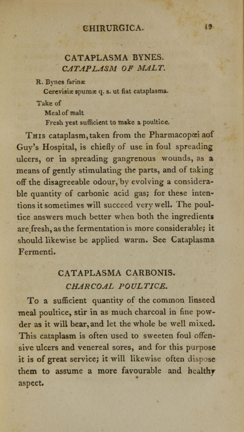 CATAPLASMA BYNES. CATAPLASM OF MALT. R. Bynes farinse Cerevisix spumx q. s. ut fiat cataplasma. Take of Meal of malt Fresh yest sufficient to make a poultice. This cataplasm,taken from the Pharmacopcei aof Guy's Hospital, is chiefly of use in foul spreading ulcers, or in spreading gangrenous wounds, as a means of gently stimulating the parts, and of taking off the disagreeable odour, by evolving a considera- ble quantity of carbonic acid gas; for these inten- tions it sometimes will succeed very well. The poul- tice answers much better when both the ingredients are#fresh, as the fermentation is more considerable; it should likewise be applied warm. See Cataplasma Fermenti. CATAPLASMA CARBONIS. CHARCOAL POULTICE. To a sufficient quantity of the common linseed meal poultice, stir in as much charcoal in fine pow- der as it will bear, and let the whole be well mixed. This cataplasm is often used to sweeten foul offen- sive ulcers and venereal sores, and for this purpose it is of great service; it will likewise often dispose them to assume a more favourable and healthy f aspect.