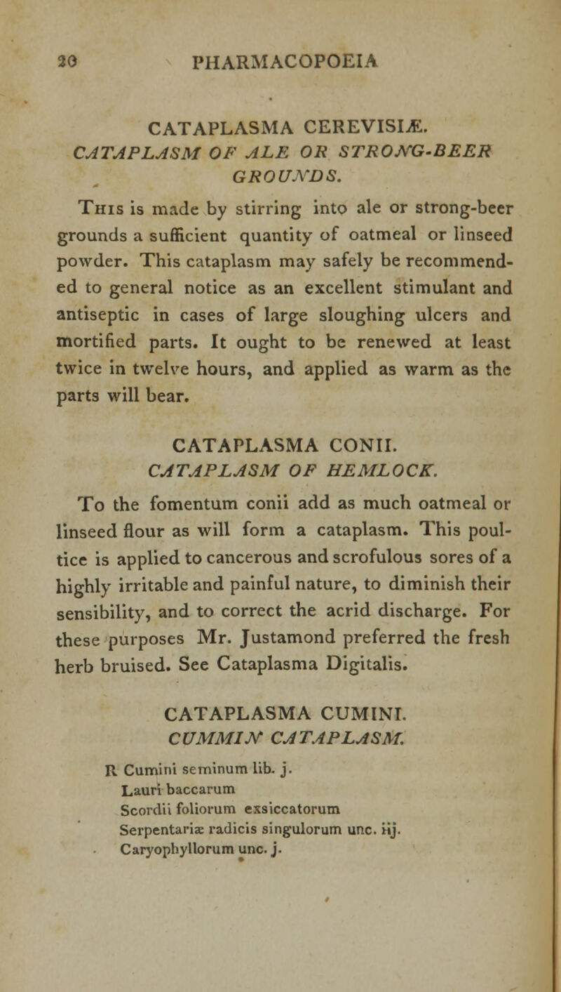 CATAPLASMA CEREVISIjE. CATAPLASM OF ALE OR STRONG-BEER GROUNDS. This is made by stirring into ale or strong-beer grounds a sufficient quantity of oatmeal or linseed powder. This cataplasm may safely be recommend- ed to general notice as an excellent stimulant and antiseptic in cases of large sloughing ulcers and mortified parts. It ought to be renewed at least twice in twelve hours, and applied as warm as the parts will bear. CATAPLASMA CONII. CATAPLASM OF HEMLOCK. To the fomentum conii add as much oatmeal or linseed flour as will form a cataplasm. This poul- tice is applied to cancerous and scrofulous sores of a highly irritable and painful nature, to diminish their sensibility, and to correct the acrid discharge. For these purposes Mr. Justamond preferred the fresh herb bruised. See Cataplasma Digitalis. CATAPLASMA CUMINI. CUMMIN CATAPLASM. R Cumini seminum lib. j. Lauri baccarum Scordii foliorum exsiccatorum Serpentariae radicis singulorum unc. iij. Caryophyllorum unc. j.