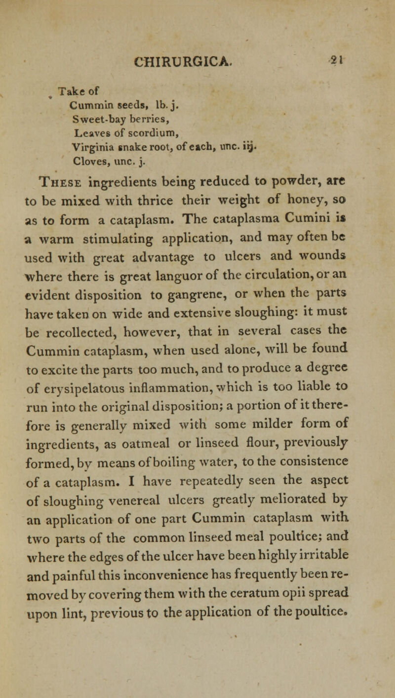 . Take of Cummin seeds, lb. j. Sweet-bay berries, Leaves of scordium, Virginia snake root, ofeach, one iij. Cloves, unc. j. These ingredients being reduced to powder, are to be mixed with thrice their weight of honey, so as to form a cataplasm. The cataplasma Cumini is a warm stimulating application, and may often be used with great advantage to ulcers and wounds where there is great languor of the circulation, or an evident disposition to gangrene, or when the parts have taken on wide and extensive sloughing: it must be recollected, however, that in several cases the Cummin cataplasm, when used alone, will be found to excite the parts too much, and to produce a degree of erysipelatous inflammation, which is too liable to run into the original disposition; a portion of it there- fore is generally mixed with some milder form of ingredients, as oatmeal or linseed flour, previously formed, by means of boiling water, to the consistence of a cataplasm. I have repeatedly seen the aspect of sloughing venereal ulcers greatly meliorated by an application of one part Cummin cataplasm with two parts of the common linseed meal poultice; and where the edges of the ulcer have been highly irritable and painful this inconvenience has frequently been re- moved by covering them with the ceratum opii spread upon lint, previous to the application of the poultice.