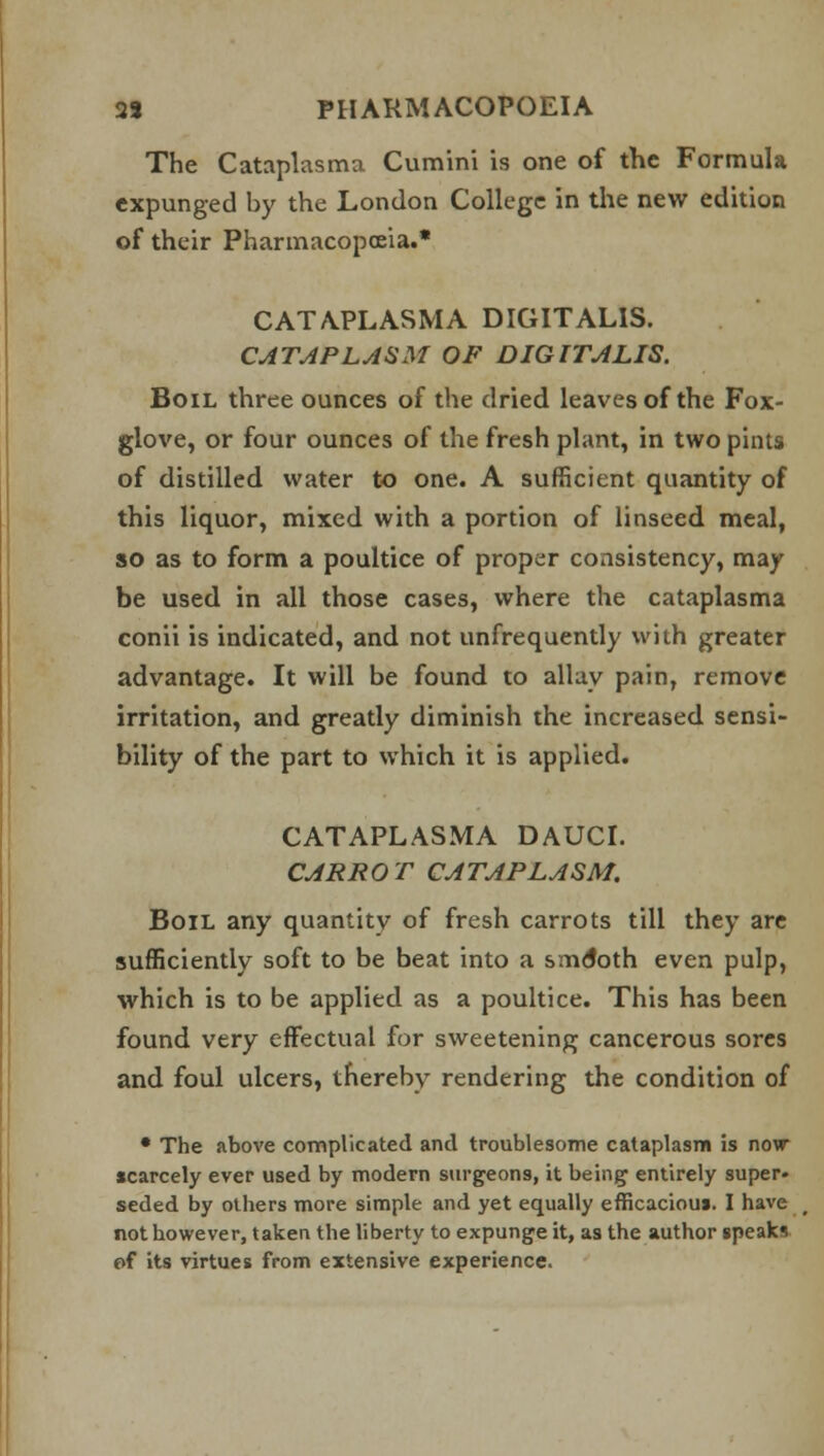 The Cataplasma Cumini is one of the Formula expunged by the London College in the new edition of their Pharmacopoeia.* CATAPLASMA DIGITALIS. CATAPLASM OF DIGITALIS. Boil three ounces of the dried leaves of the Fox- glove, or four ounces of the fresh plant, in two pints of distilled water to one. A sufficient quantity of this liquor, mixed with a portion of linseed meal, so as to form a poultice of proper consistency, may be used in all those cases, where the cataplasma conii is indicated, and not unfrequently with greater advantage. It will be found to allay pain, remove irritation, and greatly diminish the increased sensi- bility of the part to which it is applied. CATAPLASMA DAUCI. CARROT CATAPLASM. Boil any quantity of fresh carrots till they are sufficiently soft to be beat into a smctoth even pulp, which is to be applied as a poultice. This has been found very effectual for sweetening cancerous sores and foul ulcers, thereby rendering the condition of • The above complicated and troublesome cataplasm is now scarcely ever used by modern surgeons, it being entirely super- seded by others more simple and yet equally efficacioui. I have not however, taken the liberty to expunge it, as the author speaks of its virtues from extensive experience.