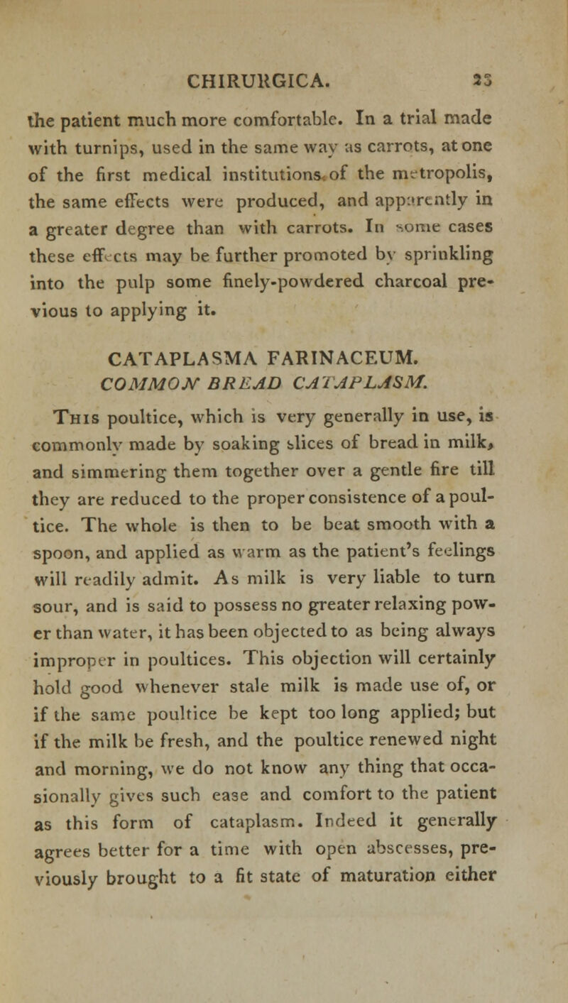 the patient much more comfortable. In a trial made with turnips, used in the same way as carrots, atone of the first medical institutions, of the metropolis, the same effects were produced, and apparently in a greater degree than with carrots. In some cases these effects may be further promoted by sprinkling into the pulp some finely-powdered charcoal pre- vious to applying it. CATAPLASM A FARINACEUM. COMMON BREAD CATAPLASM. This poultice, which is very generally in use, is commonlv made by soaking slices of bread in milk, and simmering them together over a gentle fire till they are reduced to the proper consistence of a poul- tice. The whole is then to be beat smooth with a spoon, and applied as warm as the patient's fedings will readily admit. As milk is very liable to turn sour, and is said to possess no greater relaxing pow- er than water, it has been objected to as being always improper in poultices. This objection will certainly hold good whenever stale milk is made use of, or if the same poultice be kept too long applied; but if the milk be fresh, and the poultice renewed night and morning, we do not know any thing that occa- sionally gives such ease and comfort to the patient as this form of cataplasm. Indeed it generally agrees better for a time with open abscesses, pre- viously brought to a fit state of maturation either