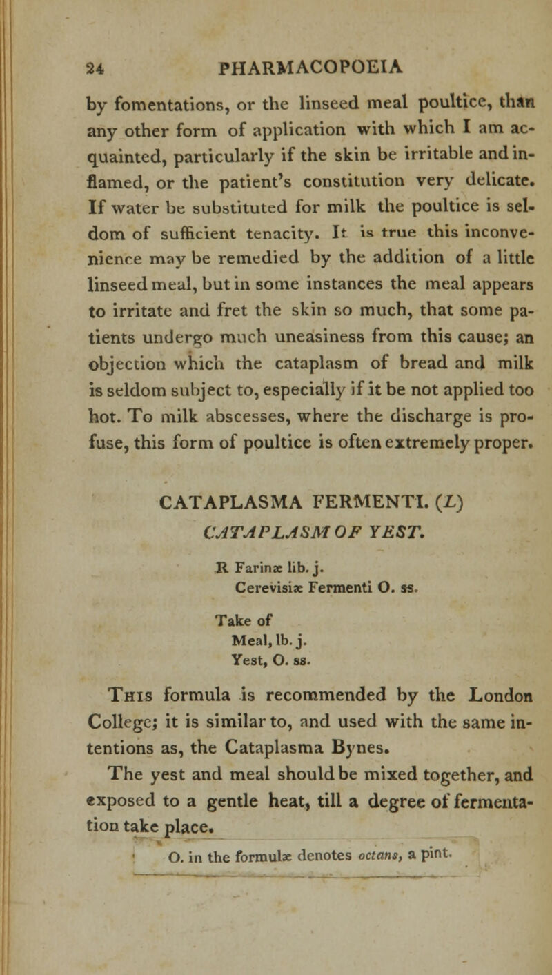 by fomentations, or the linseed meal poultice, than any other form of application with which I am ac- quainted, particularly if the skin be irritable and in- flamed, or the patient's constitution very delicate. If water be substituted for milk the poultice is sel- dom of sufficient tenacity. It is true this inconve- nience may be remedied by the addition of a little linseed meal, but in some instances the meal appears to irritate and fret the skin so much, that some pa- tients undergo much uneasiness from this cause; an objection which the cataplasm of bread and milk is seldom subject to, especially if it be not applied too hot. To milk abscesses, where the discharge is pro- fuse, this form of poultice is often extremely proper. CATAPLASMA FERMENT!. (£) CATAPLASM OF YEST. R Farinae lib. j. Cerevisis Fermenti O. ss. Take of Meal, lb. j. Yest, O. ss. This formula is recommended by the London College; it is similar to, and used with the same in- tentions as, the Cataplasma Bynes. The yest and meal should be mixed together, and exposed to a gentle heat, till a degree of fermenta- tion take place. O. in the formulae denotes octans, a pint.