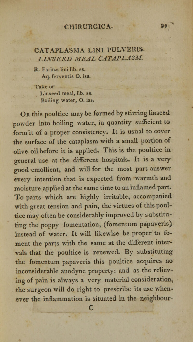 CATAPLASMA LINI PULVERIS. LIJVSEED MEAL CATAPLASM. R. Faiinx lini lib. ss. Aq. ferventis O. iss. Take of Linseed meal, lib. ss. Boiling water, O. iss. Or this poultice maybe formed by stirring linseed powder into boiling water, in quantity sufficient to form it of a proper consistency. It is usual to cover the surface of the cataplasm with a small portion of olive oil before it is applied. This is the poultice in general use at the different hospitals. It is a very good emollient, and will for the most part answer every intention that is expected from warmth and moisture applied at the same time to an inflamed part. To parts which are highly irritable, accompanied with great tension and pain, the virtues of this poul- tice may often be considerably improved by substitu- ting the poppy fomentation, (fomentum papaveris) instead of water. It will likewise be proper to fo- ment the parts with the same at the different inter- vals that the poultice is renewed. By substituting the fomentum papaveris this poultice acquires no inconsiderable anodyne property: and as the reliev- ing of pain is always a very material consideration, the surgeon will do right to prescribe its use when- ever the inflammation is situated in the neighbour* C