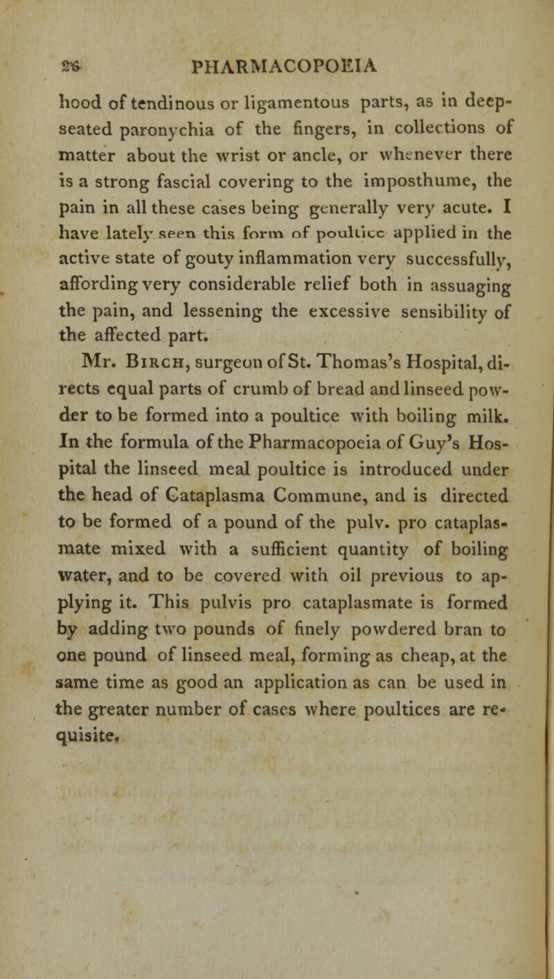 hood of tendinous or ligamentous parts, as in deep- seated paronychia of the fingers, in collections of matter about the wrist or ancle, or whenever there is a strong fascial covering to the imposthume, the pain in all these cases being generally very acute. I have lately seen this form of poultice applied in the active state of gouty inflammation very successfullv, affording very considerable relief both in assuaging the pain, and lessening the excessive sensibility of the affected part. Mr. Birch, surgeon of St. Thomas's Hospital, di- rects equal parts of crumb of bread and linseed pow- der to be formed into a poultice with boiling milk. In the formula of the Pharmacopoeia of Guy's Hos- pital the linseed meal poultice is introduced under the head of Gataplasma Commune, and is directed to be formed of a pound of the pulv. pro cataplas- mate mixed with a sufficient quantity of boiling water, and to be covered with oil previous to ap- plying it. This pulvis pro cataplasmate is formed by adding two pounds of finely powdered bran to one pound of linseed meal, forming as cheap, at the same time as good an application as can be used in the greater number of cases where poultices are re- quisite.