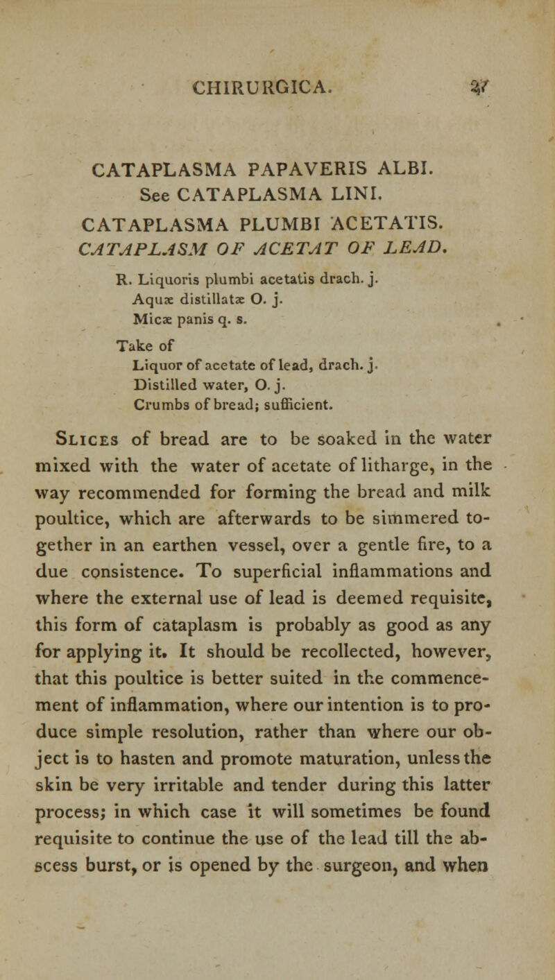 CATAPLASMA PAPAVERIS ALBI. See CATAPLASMA LINI. CATAPLASMA PLUMBI ACETATIS. CATAPLASM. OF ACETAT OF LEAD. R. Liquoris plumbi acetatis drach. j. Aquae distillatse O. j. Micae panis q. s. Take of Liquor of acetate of lead, drach. j. Distilled water, O. j. Crumbs of bread; sufficient. Slices of bread are to be soaked in the water mixed with the water of acetate of litharge, in the way recommended for forming the bread and milk poultice, which are afterwards to be simmered to- gether in an earthen vessel, over a gentle fire, to a due consistence. To superficial inflammations and where the external use of lead is deemed requisite, this form of cataplasm is probably as good as any for applying itt It should be recollected, however, that this poultice is better suited in the commence- ment of inflammation, where our intention is to pro- duce simple resolution, rather than where our ob- ject is to hasten and promote maturation, unless the skin be very irritable and tender during this latter process; in which case it will sometimes be found requisite to continue the use of the lead till the ab- scess burst, or is opened by the surgeon, and when