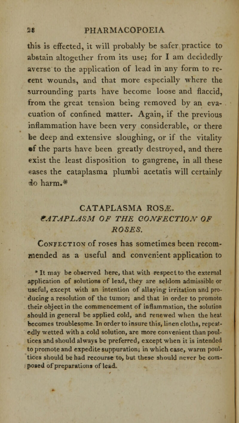 this is effected, it will probably be safer practice to abstain altogether from its usej for I am decidedly averse to the application of lead in any form to re- cent wounds, and that more especially where the surrounding parts have become loose and flaccid, from the great tension being removed by an eva- cuation of confined matter. Again, if the previous inflammation have been very considerable, or there be deep and extensive sloughing, or if the vitality •f the parts have been greatly destroyed, and there exist the least disposition to gangrene, in all these eases the cataplasma plumbi acetatis will certainly do harm.* CATAPLASMA ROSM. CATAPLASM OF THE CONFECTION OF ROSES. Confection of roses has sometimes been recom- mended as a useful and convenient application to * It may be observed here, that with respect to the external application of solutions of lead, they are seldom admissible or useful, except with an intention of allaying irritation and pro- ducing a resolution of the tumor; and that in order to promote their object in the commencement of inflammation, the solution should in general be applied cold, and renewed when the heat becomes troublesome. In order to insure this, linen cloths, repeat- edly wetted with a cold solution, are more convenient than poul- tices and should always be preferred, except when it is intended to promote and expedite suppuration; in which case, warm poul- tices should be had recourse to, but these should never be com- posed of preparations of lead.