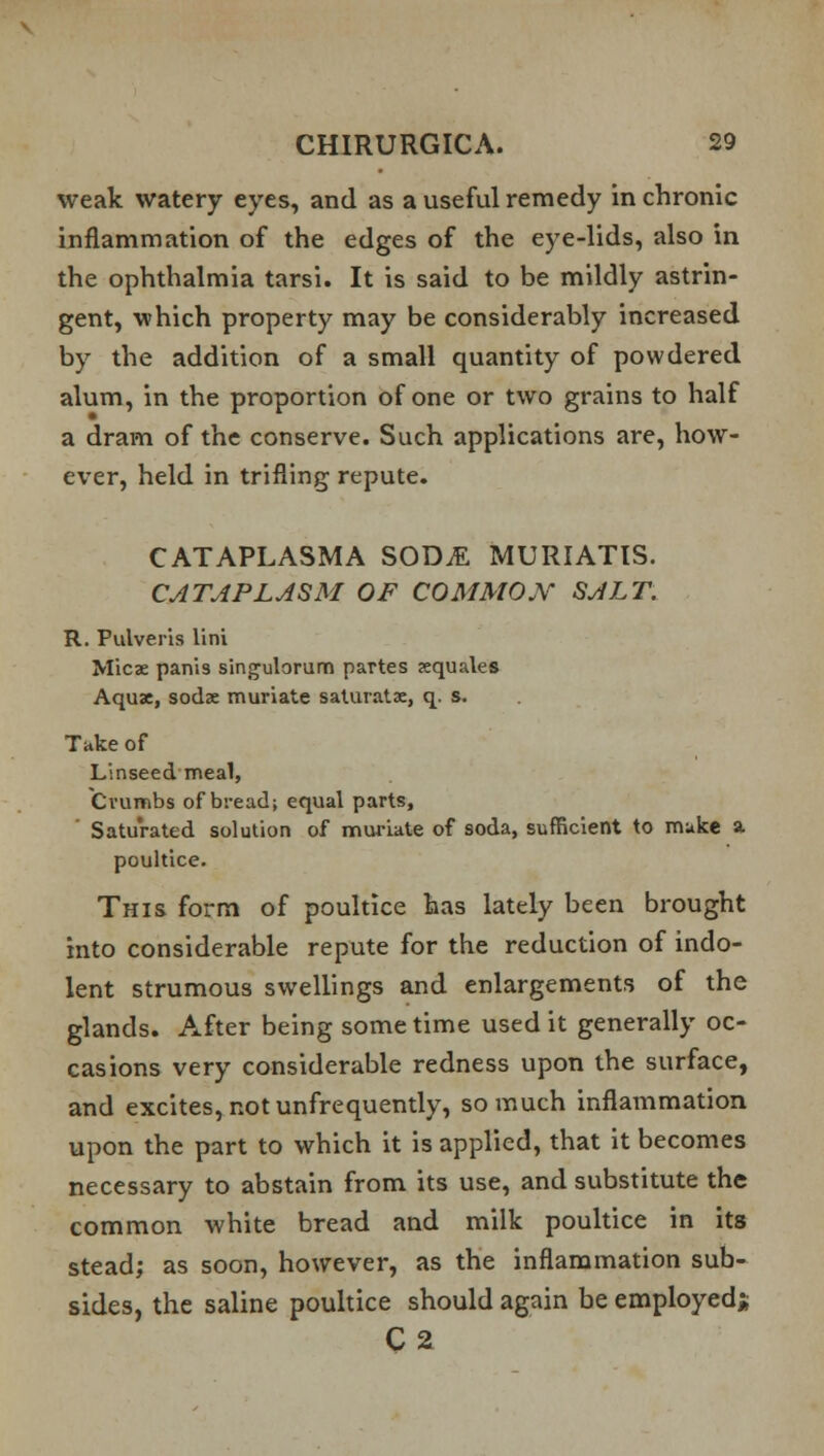 weak watery eyes, and as a useful remedy in chronic inflammation of the edges of the eye-lids, also in the ophthalmia tarsi. It is said to be mildly astrin- gent, which property may be considerably increased by the addition of a small quantity of powdered alum, in the proportion of one or two grains to half a dram of the conserve. Such applications are, how- ever, held in trifling repute. CATAPLASMA SOD^ MURIATIS. CATAPLASM OF COMMON SALT. R. Pulveris lini Micae panis singulorum partes aequales Aqux, sodx muriate saturate, q. s. Take of Linseed meal, Crumbs of bread; equal parts, Saturated solution of muriate of soda, sufficient to make a. poultice. This form of poultice has lately been brought into considerable repute for the reduction of indo- lent strumous swellings and enlargements of the glands. After being some time used it generally oc- casions very considerable redness upon the surface, and excites, not unfrequently, so much inflammation upon the part to which it is applied, that it becomes necessary to abstain from its use, and substitute the common white bread and milk poultice in its stead; as soon, however, as the inflammation sub- sides, the saline poultice should again be employed* C2