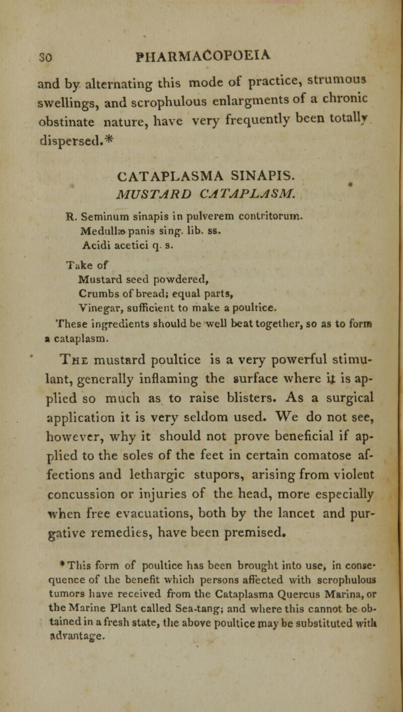 and by alternating this mode of practice, strumous swellings, and scrophulous enlargments of a chronic obstinate nature, have very frequently been totally dispersed.* CATAPLASMA SINAPIS. MUSTARD CATAPLASM. R. Seminum sinapis in pulverem contritorum. Medulla panis sing. lib. ss. Acidi acetici q. s. Take of Mustard seed powdered, Crumbs of bread; equal parts, Vinegar, sufficient to make a poultice. These ingredients should be well beat together, so as to form a cataplasm. The mustard poultice is a very powerful stimu- lant, generally inflaming the surface where tf is ap- plied so much as to raise blisters. As a surgical application it is very seldom used. We do not see, however, why it should not prove beneficial if ap- plied to the soles of the feet in certain comatose af- fections and lethargic stupors, arising from violent concussion or injuries of the head, more especially when free evacuations, both by the lancet and pur- gative remedies, have been premised. •Tliis form of poultice has been brought into use, in conse- quence of the benefit which persons affected with scrophulous tumors have received from the Cataplasma Quercus Marina, or the Marine Plant called Sea-tang; and where this cannot be ob- tained in a fresh state, the above poultice may be substituted with advantage.