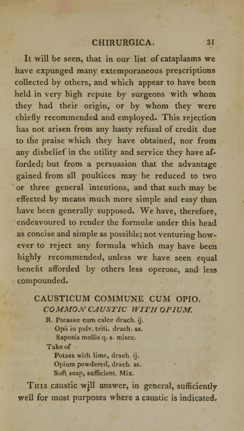 It will be seen, that in our list of cataplasms we have expunged many extemporaneous prescriptions collected by others, and which appear to have been held in very high repute by surgeons with whom they had their origin, or by whom they were chiefly recommended and employed. This rejection has not arisen from any hasty refusal of credit due to the praise which they have obtained, nor from any disbelief in the utility and service they have af- forded; but from a persuasion that the advantage gained from all poultices may be reduced to two or three general intentions, and that such may be effected by means much more simple and easy than have been generally supposed. We have, therefore, endeavoured to render the formulae under this head as concise and simple as possible; not venturing how- ever to reject any formula which may have been highly recommended, unless we have seen equal benefit afforded by others less operose, and less compounded. CAUSTICUM COMMUNE CUM OPIO. COMMON CAUSTIC WITH OPIUM. R. Potass<e cum calce drach. ij. Opii in pulv. triti. drach. ss. Saponis mollis q. s. misce. Take of Potass with lime, drach. ij. Opium powdered, drach. ss. Soft soap, sufficient. Mix. This caustic will answer, in general, sufficiently well for most purposes where a caustic is indicated.