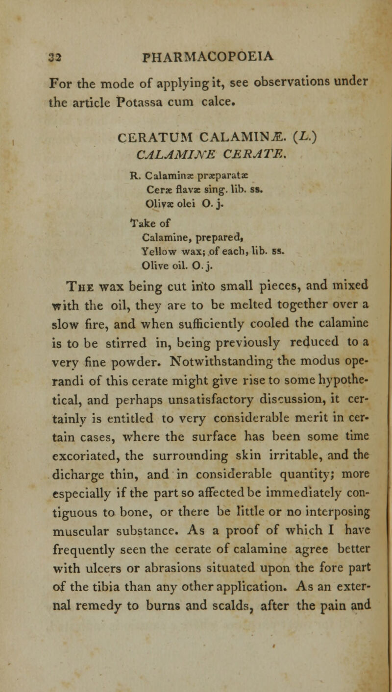 For the mode of applying it, see observations under the article Potassa cum cake. CERATUM CALAMINE. (Z..) CALAMINE CERATE. R. Calamine prxparatz Cerx flavae sing. lib. ss. Olivae olei O. j. Take of Calamine, prepared, Yellow wax; of each, lib. ss. Olive oil. O. j. The wax being cut into small pieces, and mixed with the oil, they are to be melted together over a slow fire, and when sufficiently cooled the calamine is to be stirred in, being previously reduced to a very fine powder. Notwithstanding the modus ope- randi of this cerate might give rise to some hypothe- tical, and perhaps unsatisfactory discussion, it cer- tainly is entitled to very considerable merit in cer- tain cases, where the surface has been some time excoriated, the surrounding skin irritable, and the dicharge thin, and in considerable quantity; more especially if the part so affected be immediately con- tiguous to bone, or there be little or no interposing muscular substance. As a proof of which I have frequently seen the cerate of calamine agree better with ulcers or abrasions situated upon the fore part of the tibia than any other application. As an exter- nal remedy to burns and scalds, after the pain and