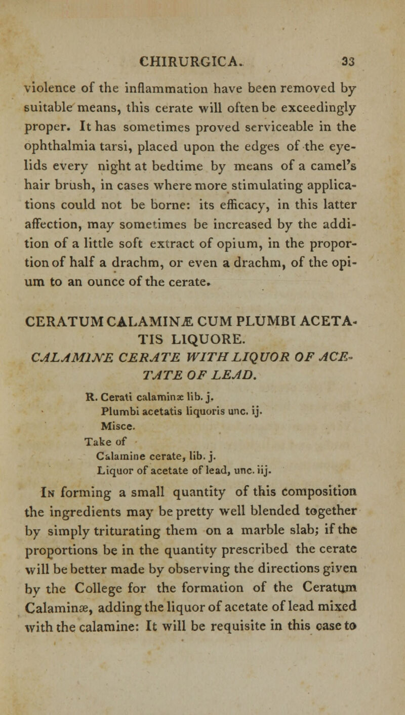 violence of the inflammation have been removed by- suitable means, this cerate will often be exceedingly proper. It has sometimes proved serviceable in the ophthalmia tarsi, placed upon the edges of the eye- lids every night at bedtime by means of a camel's hair brush, in cases where more stimulating applica- tions could not be borne: its efficacy, in this latter affection, may sometimes be increased by the addi- tion of a little soft extract of opium, in the propor- tion of half a drachm, or even a drachm, of the opi- um to an ounce of the cerate. CERATUM CALAMINE CUM PLUMBI ACETA- TIS L1QUORE. CALAMINE CERATE WITH LIQUOR OF ACE- TATE OF LEAD. R. Cerati calamine lib. j. PLumbi acetatis liquoris una ij. Misce. Take of Calamine cerate, lib. j. Liquor of acetate of lead, una iij. In forming a small quantity of this Composition the ingredients may be pretty well blended together by simply triturating them on a marble slab; if the proportions be in the quantity prescribed the cerate will be better made by observing the directions giyen by the College for the formation of the Ceratum Calamine, adding the liquor of acetate of lead mixed with the calamine: It will be requisite in this case to