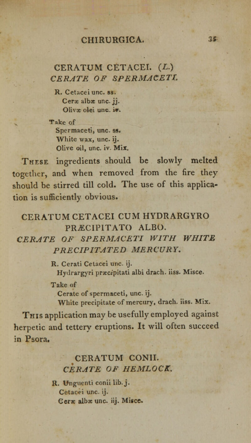 CERATUM CETACEI. (L.) CERATE OF SPERMACETI, R. Cetaceiunc. ss. Cerse alba unc. jj. Olivx olei unc. i*. Take of Spermaceti, unc. ss. White wax, unc. ij. Olive oil, unc. iv. Mix. These ingredients should be slowly melted together, and when removed from the fire they should be stirred till cold. The use of this applica- tion is sufficiently obvious. CERATUM CETACEI CUM HYDRARGYRO PRjECIPITATO ALBO. CERATE OF SPERMACETI WITH WHITE PRECIPITATED MERCURY. R. Cerati Cetacei unc. ij. Hydrargyri prxc/pitati albi drach. iiss. Misce. Take of Cerate of spermaceti, unc. ij. White precipitate of mercury, drach. iiss. Mix. This application may be usefully employed against herpetic and tettery eruptions. It will often succeed in Psora. CERATUM CONII. CERATE OF HEMLOCK. R. Unguenti conii lib. j. Cetaoei unc. ij. Cer* albx unc. iij. Misce.