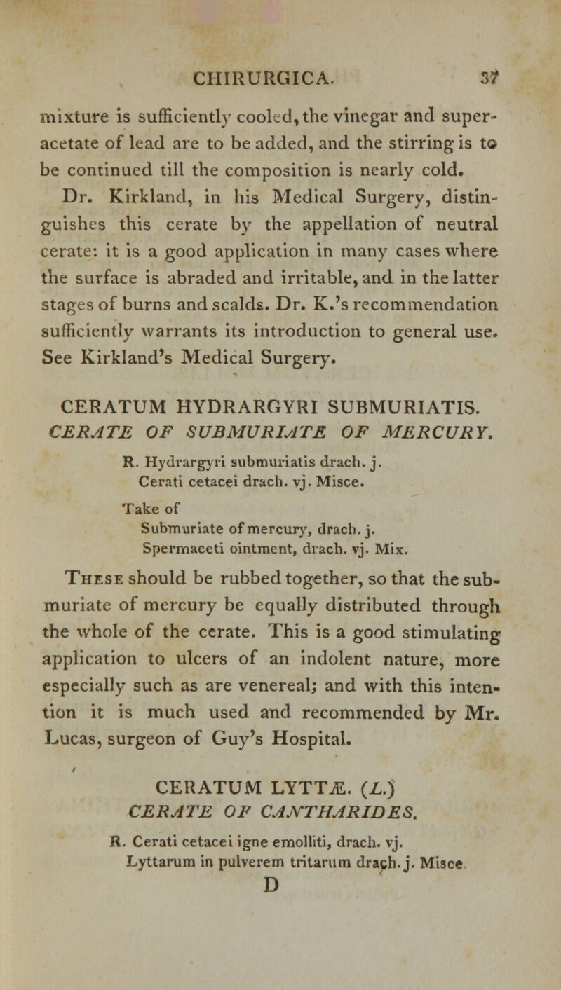 mixture is sufficiently cooled, the vinegar and super- acetate of lead are to be added, and the stirring is to be continued till the composition is nearly cold. Dr. Kirkland, in his Medical Surgery, distin- guishes this cerate by the appellation of neutral cerate: it is a good application in many cases where the surface is abraded and irritable, and in the latter stages of burns and scalds. Dr. K.'s recommendation sufficiently warrants its introduction to general use. See Kirkland's Medical Surgery. CERATUM HYDRARGYRI SUBMURIATIS. CERATE OF SUBMURIATE OF MERCURY. R. Hydrargyri submuriatis drach. j. Cerati cetacei drach. vj. Misce. Take of Submuriate of mercury, drach. j. Spermaceti ointment, drach. vj. Mix. These should be rubbed together, so that the sub- muriate of mercury be equally distributed through the whole of the cerate. This is a good stimulating application to ulcers of an indolent nature, more especially such as are venereal; and with this inten- tion it is much used and recommended by Mr. Lucas, surgeon of Guy's Hospital. CERATUM LYTT.E. (Z.) CERATE OF CANTHARIDES. R. Cerati cetacei igne emolliti, drach. vj. Lyttarum in pulverem tritarum drach. j. Misce D