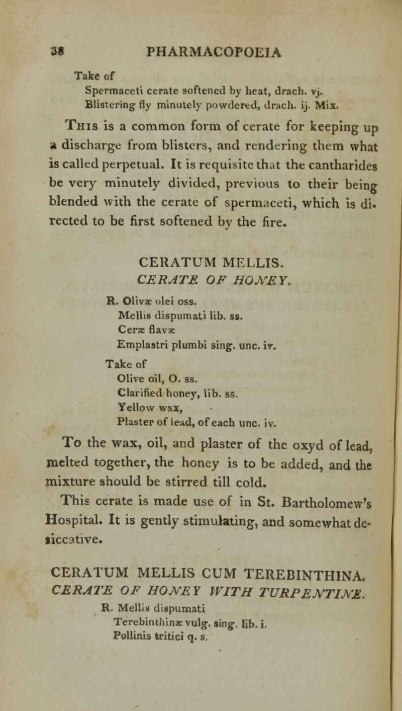 Take of Spermaceti cerate softened by heat, drach. vj. Blistering fly minutely powdered, drach. ij. Mix. This is a common form of cerate for keeping up a discharge from blisters, and rendering them what is called perpetual. It is requisite that the cantharides be very minutely divided, previous to their being blended with the cerate of spermaceti, which is di. rected to be first softened by the fire. CERATUM MELLIS. CERATE OF HONEY. R. Olivae olei oss. Mellis dispumati lib. ss. Cerae flavac Emplastri plumbi sing. unc. ir. Take of Olive oil, O. ss. Clarified honey, lib. ss. Yellow wax, Plaster of lead, of each unc. iv. To the wax, oil, and plaster of the oxyd of lead, melted together, the honey is to be added, and the mixture should be stirred till cold. This cerate is made use of in St. Bartholomew's Hospital. It is gently stimulating, and somewhat de- aicotive. CERATUM MELLIS CUM TEREBINTHINA. CERATE OF HONEY WITH TURPENTINE. R. Mellis dispumati Terebinthina vulg. sing, lib, i. Pollinis tritici q. s.