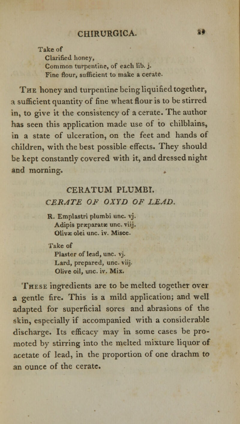 Take of Clarified honey, Common turpentine, of each lib. j. Fine flour, sufficient to make a cerate. The honey and turpentine being liquified together, a sufficient quantity of fine wheat flour is to be stirred in, to give it the consistency of a cerate. The author has seen this application made use of to chilblains, in a state of ulceration, on the feet and hands of children, with the best possible effects. They should be kept constantly covered with it, and dressed night and morning. » CERATUM PLUMBI. CERATE OF OXYD OF LEAD. R. Emplastri plumbi unc. vj. Adipis praeparatse unc. viij. Olivx olei unc. iv. Misce. Take of Plaster of lead, unc. vj. Lard, prepared, unc. viij. Olive oil, unc. iv. Mix. These ingredients are to be melted together over a gentle fire. This is a mild application; and well adapted for superficial sores and abrasions of the skin, especially if accompanied with a considerable discharge. Its efficacy may in some cases be pro- moted by stirring into the melted mixture liquor of acetate of lead, in the proportion of one drachm to an ounce of the cerate.