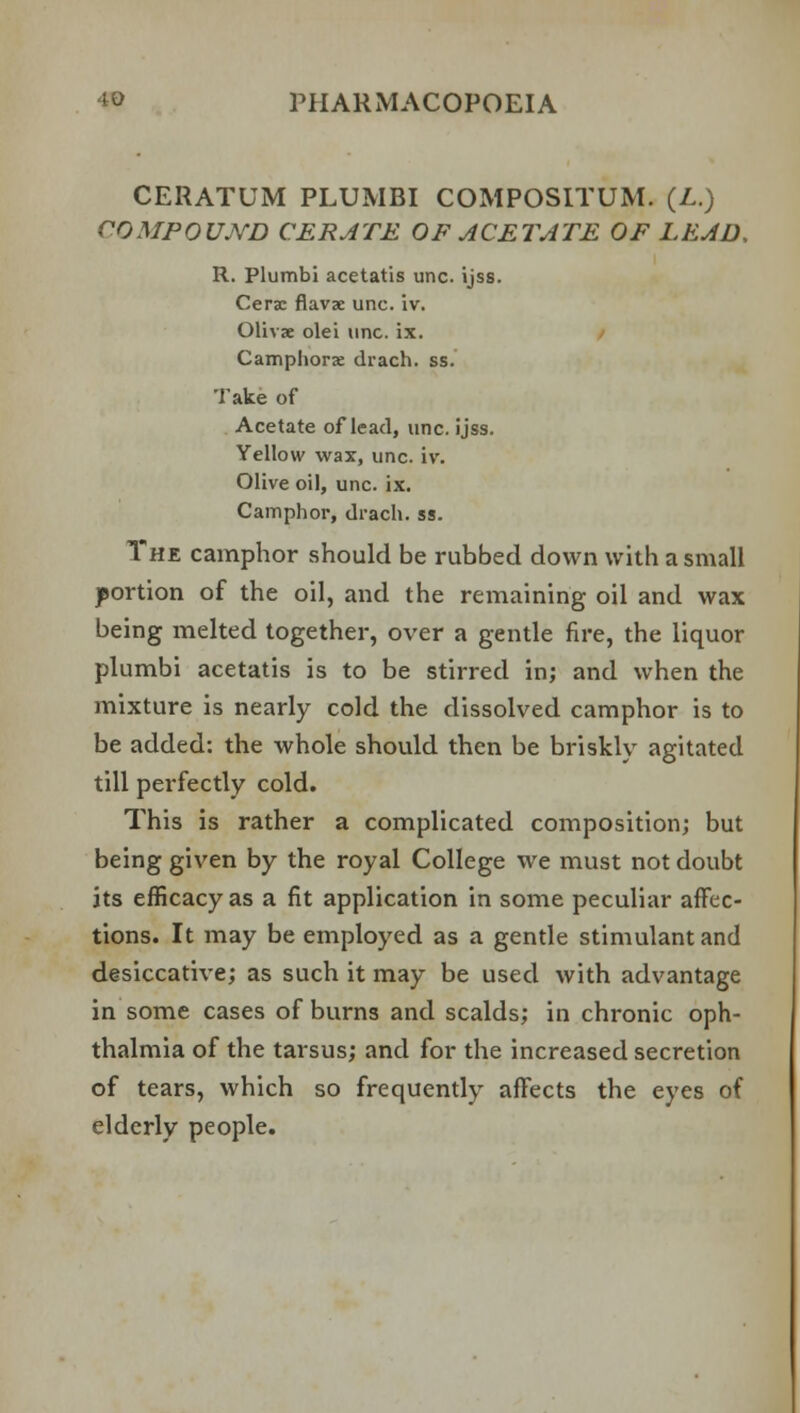 CERATUM PLUMBI COMPOSITUM. (L.) COMPOUND CERATE OF ACETATE OF LEAD, R. Plumbi acetatis unc. ijss. Cerse flavse unc. iv. Olivae olei unc. ix. Camphora: drach. ss. Take of Acetate of lead, unc. ijss. Yellow wax, unc. iv. Olive oil, unc. ix. Camphor, drach. ss. The camphor should be rubbed down with a small portion of the oil, and the remaining oil and wax being melted together, over a gentle fire, the liquor plumbi acetatis is to be stirred in; and when the mixture is nearly cold the dissolved camphor is to be added: the whole should then be briskly agitated till perfectly cold. This is rather a complicated composition; but being given by the royal College we must not doubt its efficacy as a fit application in some peculiar affec- tions. It may be employed as a gentle stimulant and desiccative; as such it may be used with advantage in some cases of burns and scalds; in chronic oph- thalmia of the tarsus; and for the increased secretion of tears, which so frequently affects the eyes of elderly people.