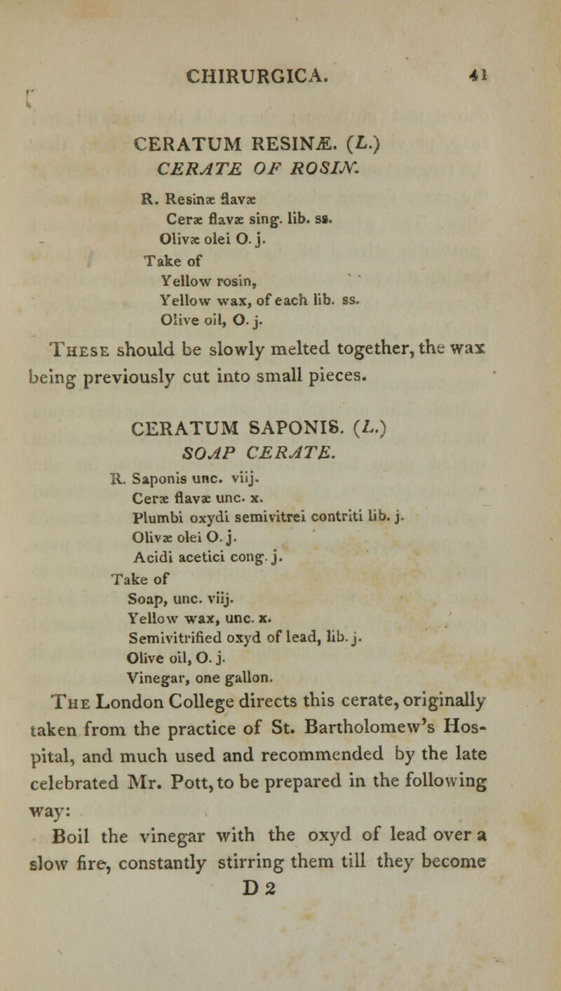 CERATUM RESINjE. (£.) CERATE OF ROSIM. R. Resinae flavae Cerae flavae sing. lib. s». Olivxolei O. j. Take of Yellow rosin, Yellow wax, of each lib. ss. Olive oil, O.j. These should be slowly melted together, the wax being previously cut into small pieces. CERATUM SAPONI8. (L.) SOAP CERATE. R. Saponis unc. viij. Cerae flavae unc x. Plumbi oxydi semivitrei contriti lib. j. Olivae olei O.j. Acidi acetici cong. j. Take of Soap, unc. viij. Yellow wax, unc. x. Semivitrified oxyd of lead, lib. j- Olive oil, O. j. Vinegar, one gallon. The London College directs this cerate, originally taken from the practice of St. Bartholomew's Hos- pital, and much used and recommended by the late celebrated Mr. Pott, to be prepared in the following way: Boil the vinegar with the oxyd of lead over a slow fire, constantly stirring them till they become D2